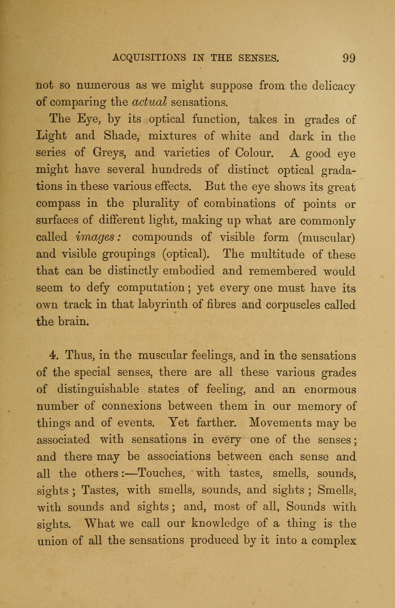 not so numerous as we might suppose from the delicacy of comparing the actual sensations. The Eye, by its optical function, takes in grades of Light and Shade, mixtures of white and dark in the series of Greys, and varieties of Colour. A good eye might have several hundreds of distinct optical grada- tions in these various effects. But the eye shows its great compass in the plurality of combinations of points or surfaces of different light, making up what are commonly called images: compounds of visible form (muscular) and visible groupings (optical). The multitude of these that can be distinctly embodied and remembered would seem to defy computation; yet every one must have its own track in that labyrinth of fibres and corpuscles called the brain. 4. Thus, in the muscular feelings, and in the sensations of the special senses, there are all these various grades of distinguishable states of feeling, and an enormous number of connexions between them in our memory of things and of events. Yet farther. Movements may be associated with sensations in every one of the senses; and there may be associations between each sense and all the others:—Touches, with tastes, smells, sounds, sights ; Tastes, with smells, sounds, and sights ; Smells, with sounds and sights; and, most of all, Sounds with sights. What we call our knowledge of a thing is the union of all the sensations produced by it into a complex