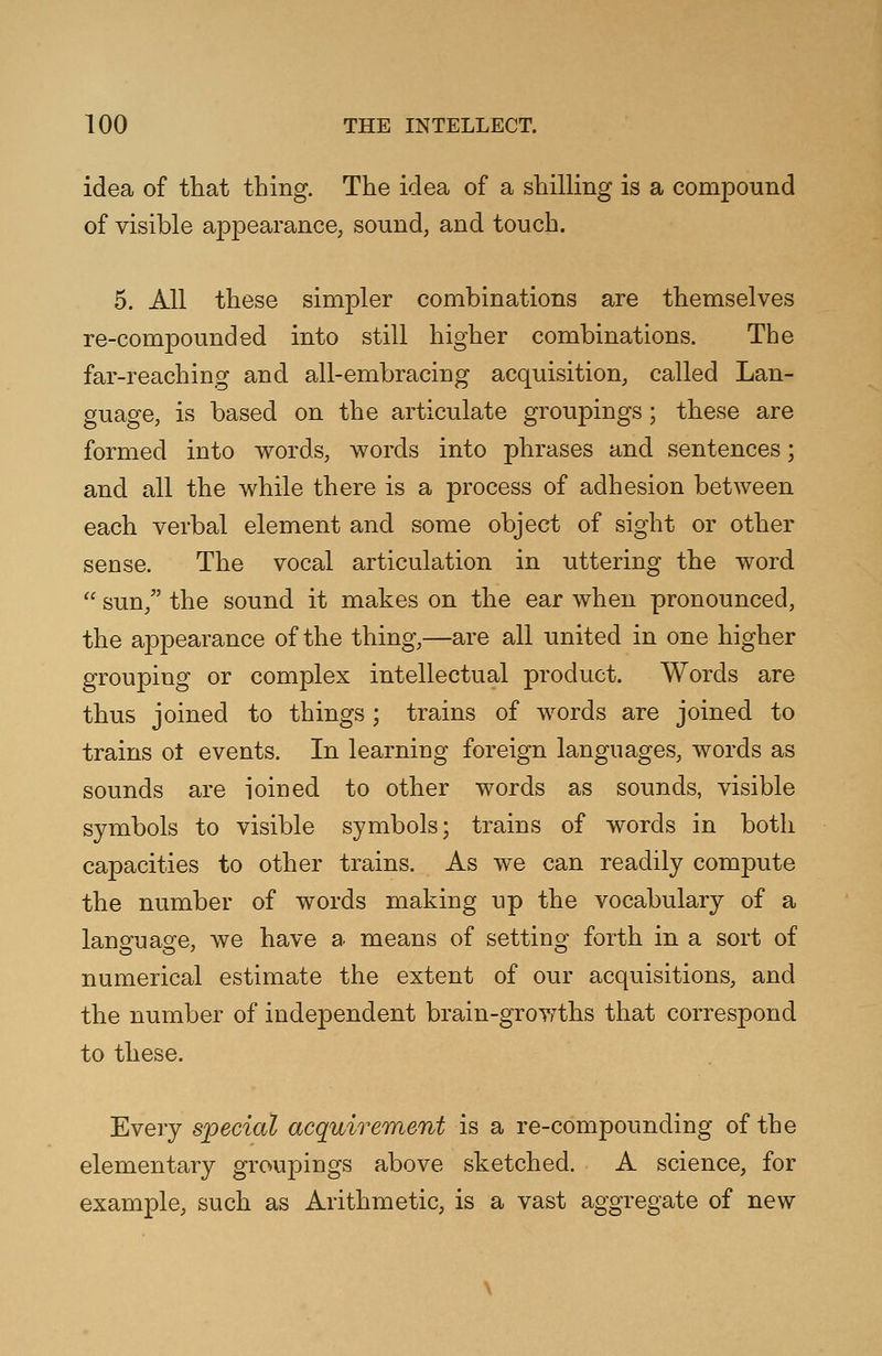 idea of that thing. The idea of a shilling is a compound of visible appearance, sound, and touch. 5. All these simpler combinations are themselves re-compounded into still higher combinations. The far-reaching and all-embracing acquisition, called Lan- guage, is based on the articulate groupings; these are formed into words, words into phrases and sentences; and all the while there is a process of adhesion between each verbal element and some object of sight or other sense. The vocal articulation in uttering the word  sun, the sound it makes on the ear when pronounced, the appearance of the thing,—are all united in one higher grouping or complex intellectual product. Words are thus joined to things; trains of words are joined to trains ot events. In learning foreign languages, words as sounds are ioined to other words as sounds, visible symbols to visible symbols; trains of words in both capacities to other trains. As we can readily compute the number of words making up the vocabulary of a language, we have a means of setting forth in a sort of numerical estimate the extent of our acquisitions, and the number of independent brain-growths that correspond to these. Every special acquirement is a re-compounding of the elementary groupings above sketched. A science, for example, such as Arithmetic, is a vast aggregate of new