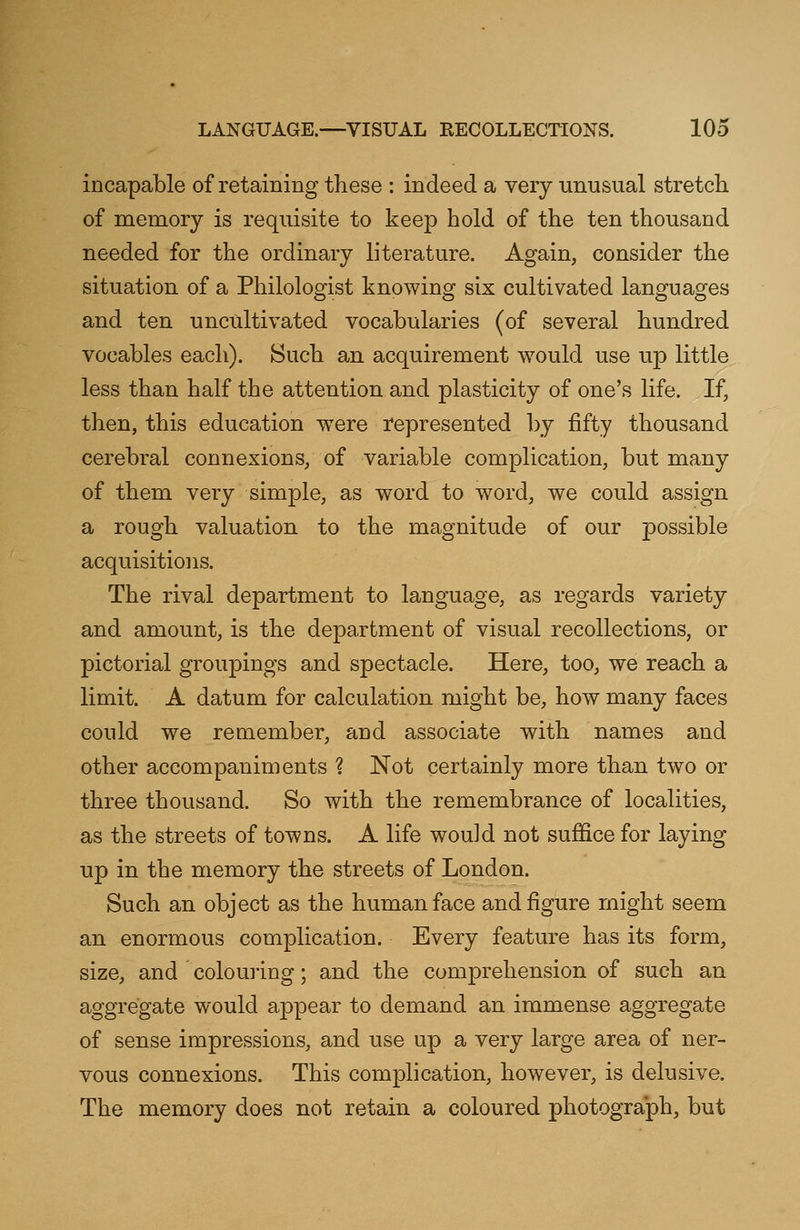 incapable of retaining these : indeed a very unusual stretch of memory is requisite to keep hold of the ten thousand needed for the ordinary literature. Again, consider the situation of a Philologist knowing six cultivated languages and ten uncultivated vocabularies (of several hundred vocables each). Such an acquirement would use up little less than half the attention and plasticity of one's life. If, then, this education were represented by fifty thousand cerebral connexions, of variable complication, but many of them very simple, as word to word, we could assign a rough valuation to the magnitude of our possible acquisitions. The rival department to language, as regards variety and amount, is the department of visual recollections, or pictorial groupings and spectacle. Here, too, we reach a limit. A datum for calculation might be, how many faces could we remember, and associate with names and other accompaniments ? Not certainly more than two or three thousand. So with the remembrance of localities, as the streets of towns. A life would not suffice for laying up in the memory the streets of London. Such an object as the human face and figure might seem an enormous complication. Every feature has its form, size, and colouring; and the comprehension of such an aggregate would appear to demand an immense aggregate of sense impressions, and use up a very large area of ner- vous connexions. This complication, however, is delusive. The memory does not retain a coloured photograph, but