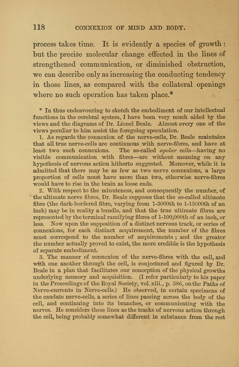 process takes time. It is evidently a species of growth : but the precise molecular change effected in the lines of strengthened communication, or diminished obstruction, we can describe only as increasing the conducting tendency in those lines, as compared with the collateral openings where no such operation has taken place * * In thus endeavouring- to sketch the embodiment of our intellectual functions in the cerebral system, I have been very much aided by the views and the diagrams of Dr. Lionel Beale. Almost every one of the views peculiar to him assist the foregoing speculation. 1. As regards the connexion of the nerve-cells, Dr. Beale maintains that all true nerve-cells are continuous with nerve-fibres, and have at least two such connexions. The so-called apolar cells—having no visible communication with fibres—are without meaning on any hypothesis of nervous action hitherto suggested. Moreover, while it is admitted that there may be as few as two nerve connexions, a large proportion of cells must have more than two, otherwise nerve-fibres would have to rise in the brain as loose ends. 2. With respect to the minuteness, and consequently the number, of the ultimate nerve fibres, Dr. Beale supposes that the so-called ultimate fibre (the dark-bordered fibre, varying from l-3000th to l-15000th of an inch) may be in reality a bundle, and that the true ultimate fibres are represented by the terminal ramifying fibres of l-100,000th of an inch, or less. Now upon the supposition of a distinct nervous track, or series of connexions, for each distinct acquirement, the number of the fibres must correspond to the number of acquirements ; and the greater the number actually proved to exist, the more credible is the hypothesis of separate embodiment. 3. The manner of connexion of the nerve-fibres with the cell, and with one another through the cell, is conjectured and figured by Dr. Beale in a plan that f acilitates our conception of the physical growths underlying memory and acquisition. (I refer particularly to his paper in the Proceedings of the Royal Society, vol. xiii., p. 386, on the Paths of Nerve-currents in Nerve-cells.) He observed, in certain specimens of the caudate nerve-cells, a series of hues passing across the body of the cell, and continuing into its branches, or communicating with the nerves. He considers these lines as the tracks of nervous action through the cell, being probably somewhat different in substance from the rest