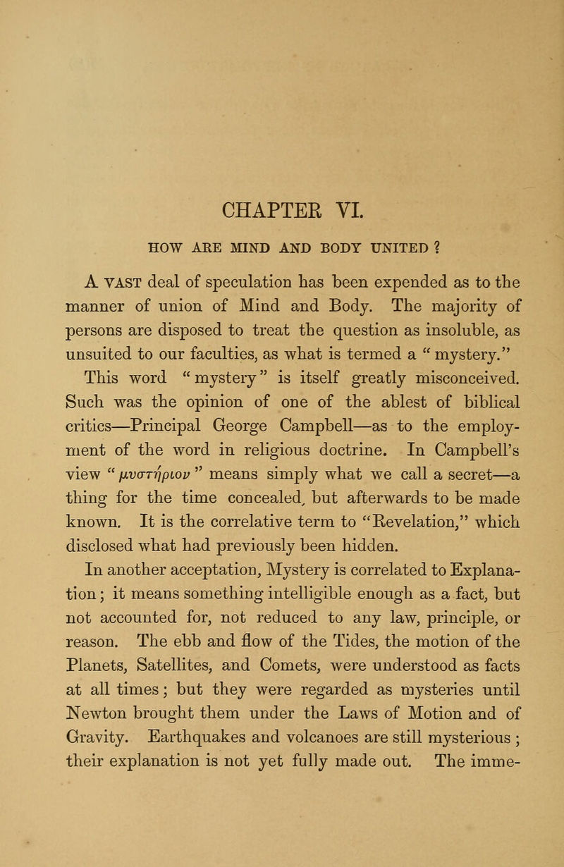 CHAPTER VI. HOW ARE MIND AND BODY UNITED ? A VAST deal of speculation has been expended as to the manner of union of Mind and Body. The majority of persons are disposed to treat the question as insoluble, as unsuited to our faculties, as what is termed a  mystery. This word  mystery is itself greatly misconceived. Such was the opinion of one of the ablest of biblical critics—Principal George Campbell—as to the employ- ment of the word in religious doctrine. In Campbell's view  nv(TTr\piov  means simply what we call a secret—a thing for the time concealed, but afterwards to be made known. It is the correlative term to Revelation, which disclosed what had previously been hidden. In another acceptation, Mystery is correlated to Explana- tion; it means something intelligible enough as a fact, but not accounted for, not reduced to any law, principle, or reason. The ebb and flow of the Tides, the motion of the Planets, Satellites, and Comets, were understood as facts at all times; but they were regarded as mysteries until Newton brought them under the Laws of Motion and of Gravity. Earthquakes and volcanoes are still mysterious ; their explanation is not yet fully made out. The imme-