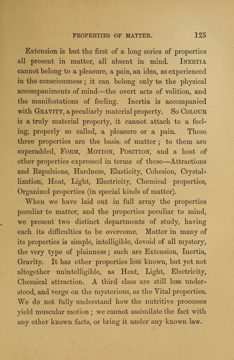 Extension is but the first of a long series of properties all present in matter, all absent in mind. Inertia cannot belong to a pleasure, a pain, an idea, as experienced in the consciousness ; it can belong only to the physical accompaniments of mind—the overt acts of volition, and the manifestations of feeling. Inertia is accompanied with Gravity, a peculiarly material property. So Colour is a truly material property, it cannot attach to a feel- ing, properly so called, a pleasure or a pain. These three properties are the basis of matter ; to them are superadded, Form, Motion, Position, and a host of other properties expressed in terms of these—Attractions and Repulsions, Hardness, Elasticity, Cohesion, Crystal- lization, Heat, Light, Electricity, Chemical properties, Organized properties (in special kinds of matter). When we have laid out in full array the properties peculiar to matter, and the properties peculiar to mind, we present two distinct departments of study, having each its difficulties to be overcome. Matter in many of its properties is simple, intelligible, devoid of all mystery, the very type of plainness; such are Extension, Inertia, Gravity. It has other properties less known, but yet not altogether unintelligible, as Heat, Light, Electricity, Chemical attraction. A third class are still less under- stood, and verge on the mysterious, as the Yital properties. We do not fully understand how the nutritive processes yield muscular motion; we cannot assimilate the fact with any other known facts, or bring it under any known law.