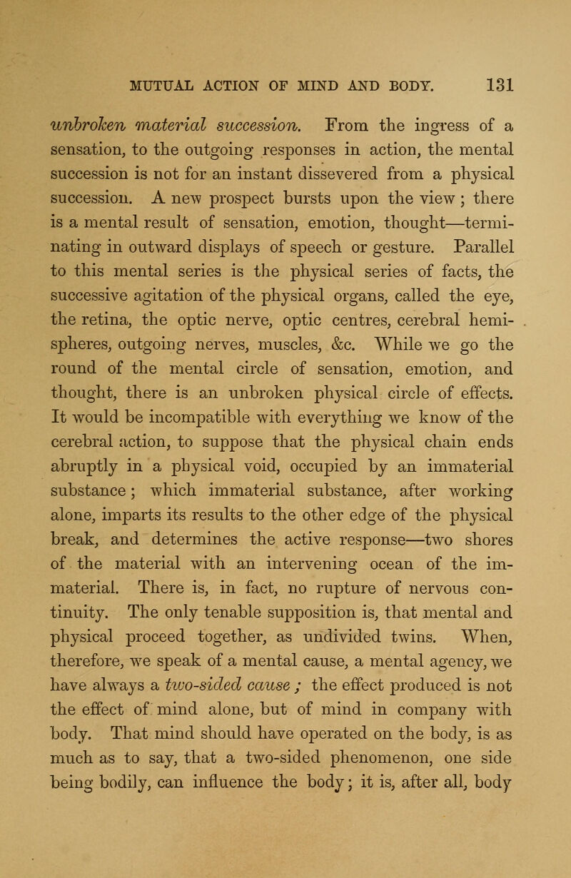 unbroken material succession. From the ingress of a sensation, to the outgoing responses in action, the mental succession is not for an instant dissevered from a physical succession. A new prospect bursts upon the view ; there is a mental result of sensation, emotion, thought—termi- nating in outward displays of speech or gesture. Parallel to this mental series is the physical series of facts, the successive agitation of the physical organs, called the eye, the retina, the optic nerve, optic centres, cerebral hemi- spheres, outgoing nerves, muscles, &c. While we go the round of the mental circle of sensation, emotion, and thought, there is an unbroken physical circle of effects. It would be incompatible with everything we know of the cerebral action, to suppose that the physical chain ends abruptly in a physical void, occupied by an immaterial substance; which immaterial substance, after working alone, imparts its results to the other edge of the physical break, and determines the active response—two shores of the material with an intervening ocean of the im- material. There is, in fact, no rupture of nervous con- tinuity. The only tenable supposition is, that mental and physical proceed together, as undivided twins. When, therefore, we speak of a mental cause, a mental agency, we have always a two-sided cause ; the effect produced is not the effect of mind alone, but of mind in company with body. That mind should have operated on the body, is as much as to say, that a two-sided phenomenon, one side being bodily, can influence the body; it is, after all, body