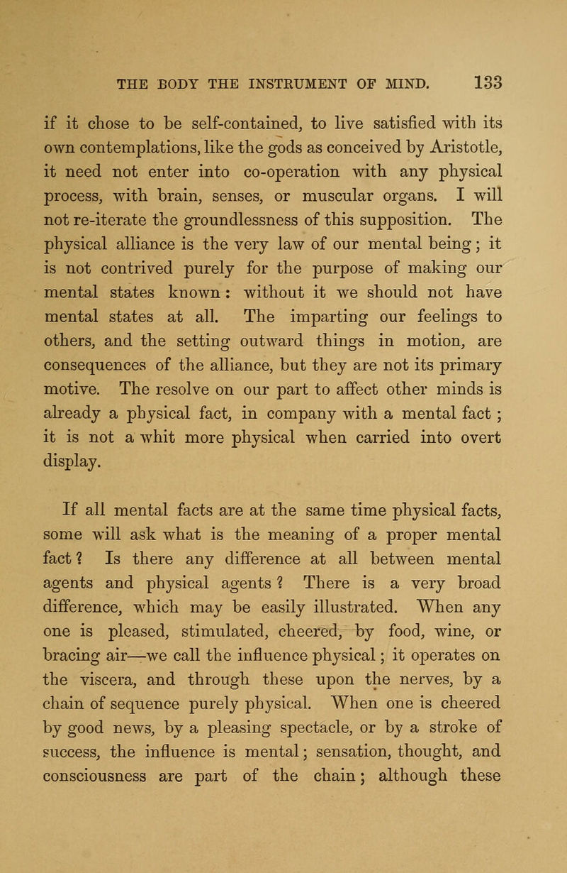 if it chose to be self-contained, to live satisfied with its own contemplations, like the gods as conceived by Aristotle, it need not enter into co-operation with any physical process, with brain, senses, or muscular organs. I will not re-iterate the groundlessness of this supposition. The physical alliance is the very law of our mental being; it is not contrived purely for the purpose of making our mental states known: without it we should not have mental states at all. The imparting our feelings to others, and the setting outward things in motion, are consequences of the alliance, but they are not its primary motive. The resolve on our part to affect other minds is already a physical fact, in company with a mental fact ; it is not a whit more physical when carried into overt display. If all mental facts are at the same time physical facts, some will ask what is the meaning of a proper mental fact ? Is there any difference at all between mental agents and physical agents ? There is a very broad difference, which may be easily illustrated. When any one is pleased, stimulated, cheered, by food, wine, or bracing air—we call the influence physical; it operates on the viscera, and through these upon the nerves, by a chain of sequence purely physical. When one is cheered by good news, by a pleasing spectacle, or by a stroke of success, the influence is mental; sensation, thought, and consciousness are part of the chain; although these