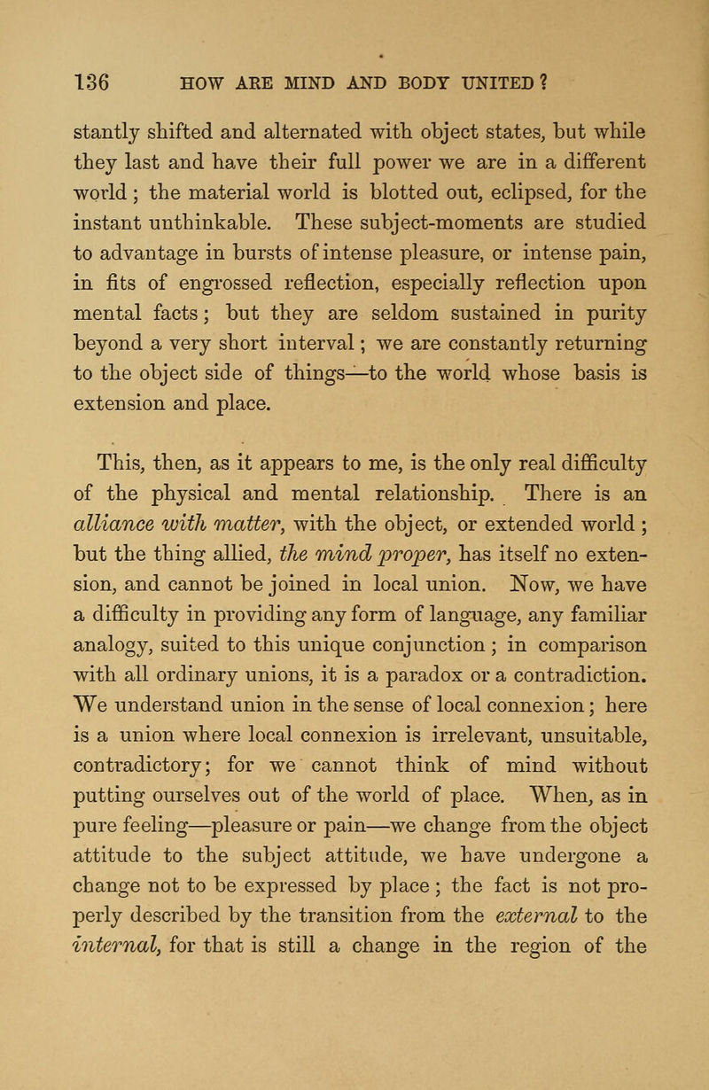 stantly shifted and alternated with object states, but while they last and have their full power we are in a different world ; the material world is blotted out, eclipsed, for the instant unthinkable. These subject-moments are studied to advantage in bursts of intense pleasure, or intense pain, in fits of engrossed reflection, especially reflection upon mental facts; but they are seldom sustained in purity beyond a very short interval; we are constantly returning to the object side of things—to the world whose basis is extension and place. This, then, as it appears to me, is the only real difficulty of the physical and mental relationship. There is an alliance with matter, with the object, or extended world ; but the thing allied, the mind proper, has itself no exten- sion, and cannot be joined in local nnion. JSTow, we have a difficulty in providing any form of language, any familiar analogy, suited to this unique conjunction; in comparison with all ordinary unions, it is a paradox or a contradiction. We understand union in the sense of local connexion; here is a union where local connexion is irrelevant, unsuitable, contoadictory; for we cannot think of mind without putting ourselves out of the world of place. When, as in pure feeling—pleasure or pain—we change from the object attitude to the subject attitude, we have undergone a change not to be expressed by place ; the fact is not pro- perly described by the transition from the external to the internal, for that is still a change in the region of the