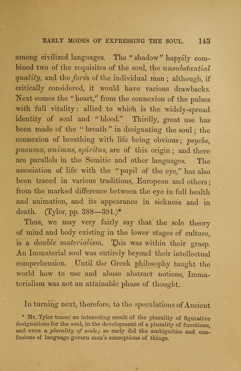 among civilized languages. The shadow happily com- bined two of the requisites of the soul, the unsubstantial quality, and the form of the individual man ; although, if critically considered, it would have various drawbacks. Next comes the  heart, from the connexion of the pulses with full vitality: allied to which is the widely-spread identity of soul and blood. Thirdly, great use has been made of the  breath  in designating the soul; the connexion of breathing with life being obvious; psyche, pneuma, animus, spiritus, are of this origin; and there are parallels in the Semitic and other languages. The association of life with the pupil of the eye, has also been traced in various traditions, European and others; from the marked difference between the eye in full health and animation, and its appearance in sickness and in death. (Tylor, pp. 388—391.)* Thus, we may very fairly say that the sole theory of mind and body existing in the lower stages of culture, is a double materialism. Xhis was within their grasp. An Immaterial soul was entirely beyond their intellectual comprehension. Until the Greek philosophy taught the world how to use and abuse abstract notions, Imma- terialism was not an attainable phase of thought. In turning next, therefore, to the speculations of Ancient * Mr. Tylor traces an interesting result of the plurality of figurative designations for the soul, in the development of a plurality of functions and even a 'plurality of souls; so early did the ambiguities and con- fusions of language govern men's conceptions of things.