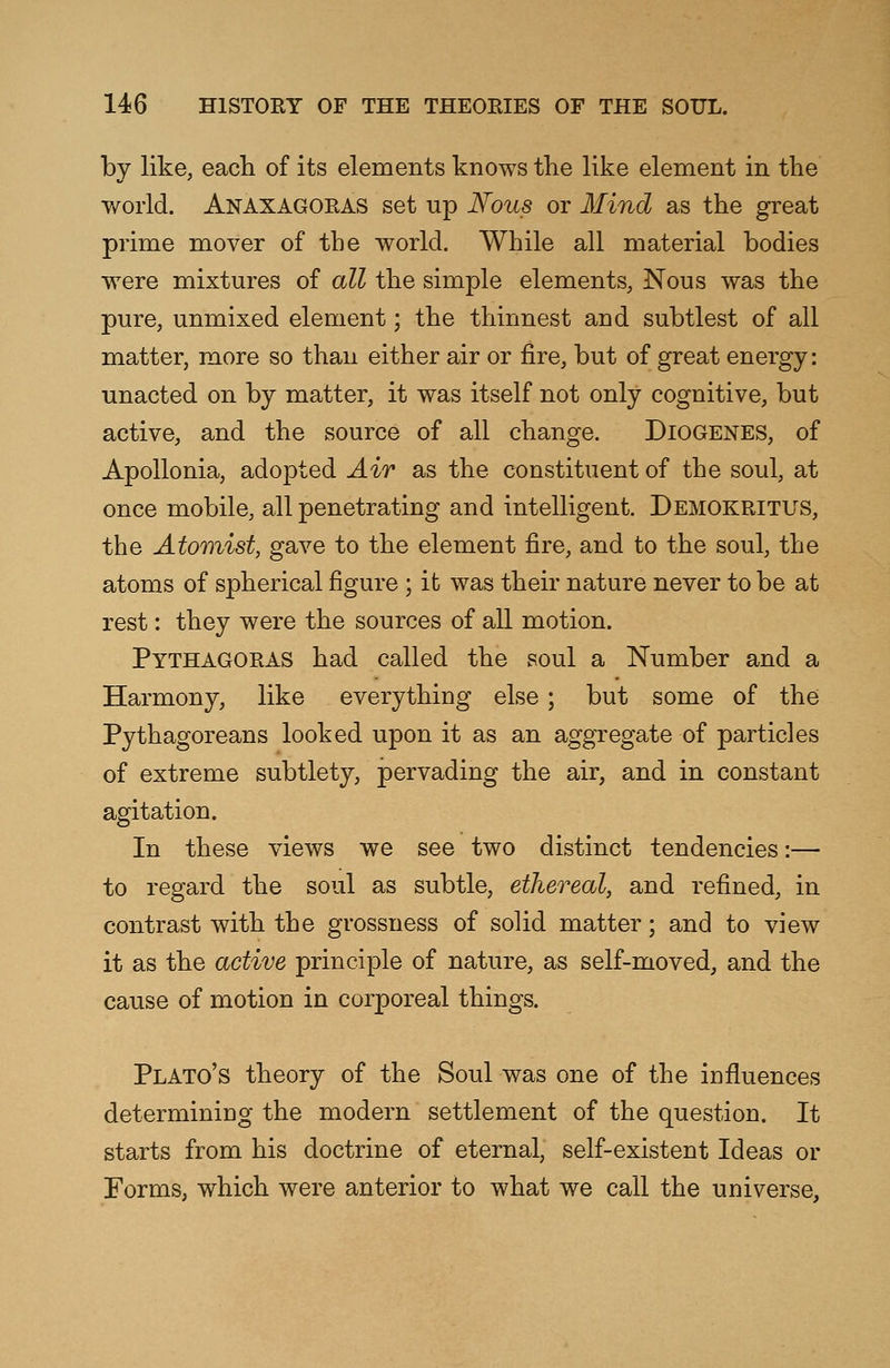 by like, each of its elements knows the like element in the world. Anaxagoras set up Nous or Mind as the great prime mover of the world. While all material bodies were mixtures of all the simple elements, Nous was the pure, unmixed element; the thinnest and subtlest of all matter, more so than either air or fire, but of great energy: unacted on by matter, it was itself not only cognitive, but active, and the source of all change. Diogenes, of Apollonia, adopted Air as the constituent of the soul, at once mobile, all penetrating and intelligent. Demokritus, the Atomist, gave to the element fire, and to the soul, the atoms of spherical figure ; it was their nature never to be at rest: they were the sources of all motion. Pythagoras had called the soul a Number and a Harmony, like everything else ; but some of the Pythagoreans looked upon it as an aggregate of particles of extreme subtlety, pervading the air, and in constant agitation. In these views we see two distinct tendencies:— to regard the soul as subtle, ethereal, and refined, in contrast with the grossness of solid matter; and to view it as the active principle of nature, as self-moved, and the cause of motion in corporeal things. Plato's theory of the Soul was one of the influences determining the modern settlement of the question. It starts from his doctrine of eternal, self-existent Ideas or Forms, which were anterior to what we call the universe,