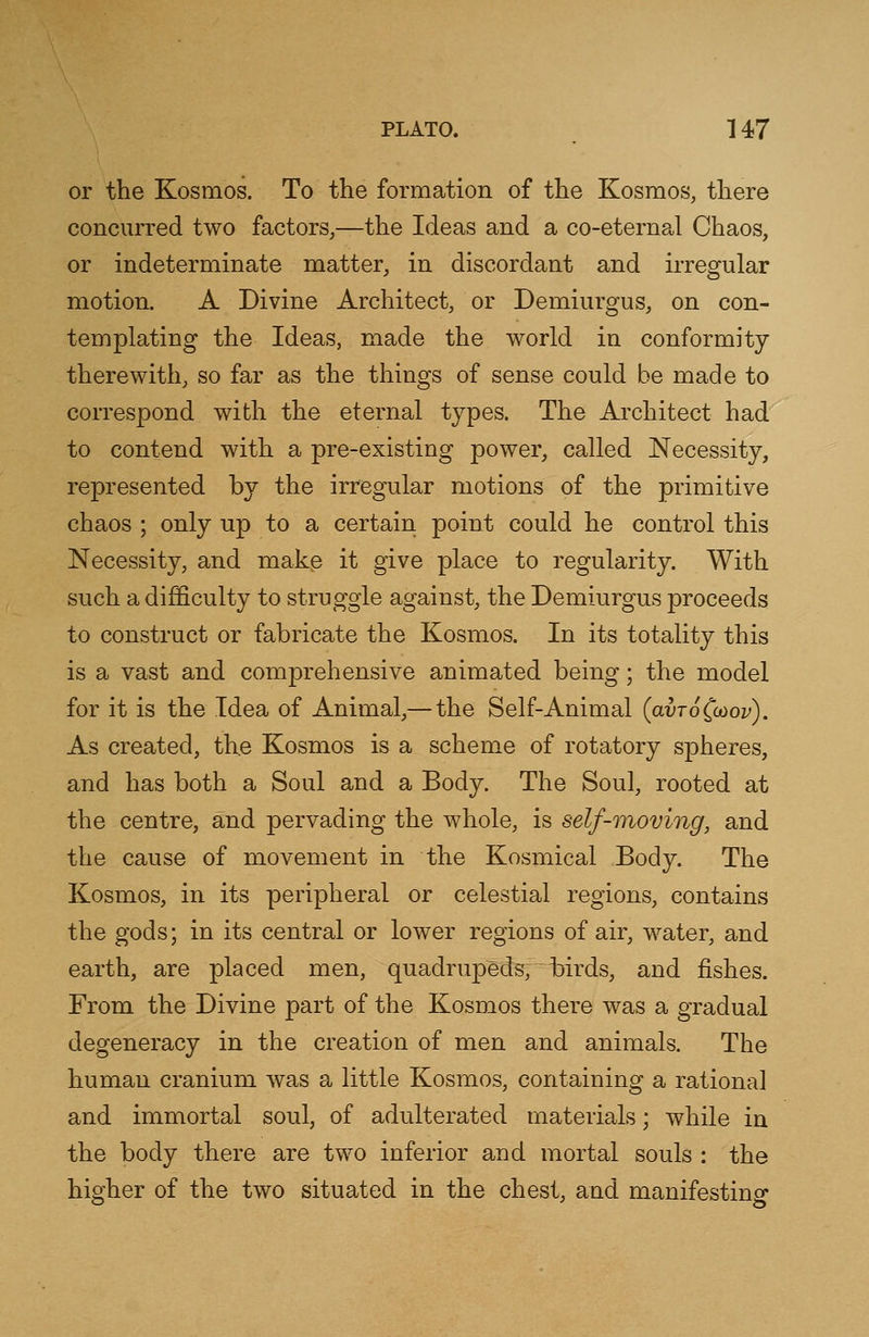 or the Kosmos. To the formation of the Kosmos, there concurred two factors,—the Ideas and a co-eternal Chaos, or indeterminate matter, in discordant and irregular motion. A Divine Architect, or Demiurgus, on con- templating the Ideas, made the world in conformity therewith, so far as the things of sense could be made to correspond with the eternal types. The Architect had to contend with a pre-existing power, called Necessity, represented by the irregular motions of the primitive chaos ; only up to a certain point could he control this Necessity, and make it give place to regularity. With such a difficulty to struggle against, the Demiurgus proceeds to construct or fabricate the Kosmos. In its totality this is a vast and comprehensive animated being; the model for it is the Idea of Animal,— the Self-Animal (avTo^ov). As created, the Kosmos is a scheme of rotatory spheres, and has both a Soul and a Body. The Soul, rooted at the centre, and pervading the whole, is self-moving, and the cause of movement in the Kosmical Body. The Kosmos, in its peripheral or celestial regions, contains the gods; in its central or lower regions of air, water, and earth, are placed men, quadrupeds, birds, and fishes. From the Divine part of the Kosmos there was a gradual degeneracy in the creation of men and animals. The human cranium was a little Kosmos, containing a rational and immortal soul, of adulterated materials; while in the body there are two inferior and mortal souls : the higher of the two situated in the chest, and manifesting