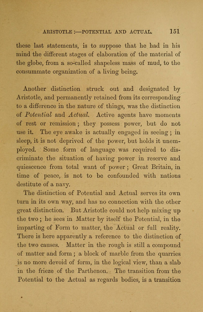 these last statements, is to suppose that he had in his mind the different stages of elaboration of the material of the globe, from a so-called shapeless mass of mud, to the consummate organization of a living being. Another distinction struck out and designated by Aristotle, and permanently retained from its corresponding to a difference in the nature of things, was the distinction of Potential and Actual. Active agents have moments of rest or remission; they possess power, but do not use it. The eye awake is actually engaged in seeing ; in sleep, it is not deprived of the power, but holds it unem- ployed. Some form of language was required to dis- criminate the situation of having power in reserve and quiescence from total want of power; Great Britain, in time of peace, is not to be confounded with nations destitute of a navy. The distinction of Potential and Actual serves its own turn in its own way, and has no connection with the other great distinction. But Aristotle could not help mixing up the two; he sees in Matter by itself the Potential, in the imparting of Form to matter, the Actual or full reality. There is here apparently a reference to the distinction of the two causes. Matter in the rough is still a compound of matter and form; a block of marble from the quarries is no more devoid of form, in the logical view, than a slab in the frieze of the Parthenon. The transition from the Potential to the Actual as regards bodies, is a transition