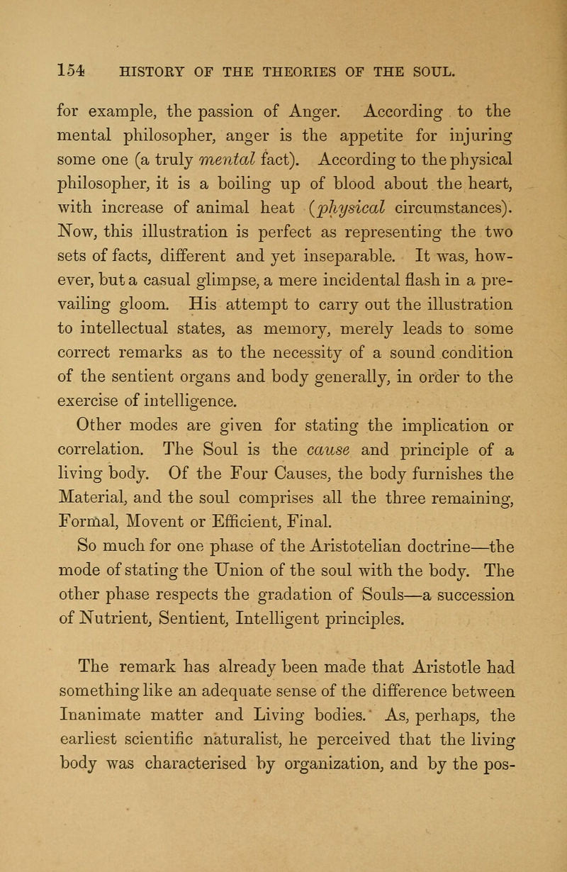 for example, the passion of Anger. According to the mental philosopher, anger is the appetite for injuring some one (a truly mental fact). According to the physical philosopher, it is a boiling up of blood about the heart, with increase of animal heat (physical circumstances). Now, this illustration is perfect as representing the two sets of facts, different and yet inseparable. It was, how- ever, but a casual glimpse, a mere incidental flash in a pre- vailing gloom. His attempt to carry out the illustration to intellectual states, as memory, merely leads to some correct remarks as to the necessity of a sound condition of the sentient organs and body generally, in order to the exercise of intelligence. Other modes are given for stating the implication or correlation. The Soul is the cause and principle of a living body. Of the Four Causes, the body furnishes the Material, and the soul comprises all the three remaining, Formal, Movent or Efficient, Final. So much for one phase of the Aristotelian doctrine—the mode of stating the Union of the soul with the body. The other phase respects the gradation of Souls—a succession of Nutrient, Sentient, Intelligent principles. The remark has already been made that Aristotle had something like an adequate sense of the difference between Inanimate matter and Living bodies.' As, perhaps, the earliest scientific naturalist, he perceived that the living body was characterised by organization, and by the pos-