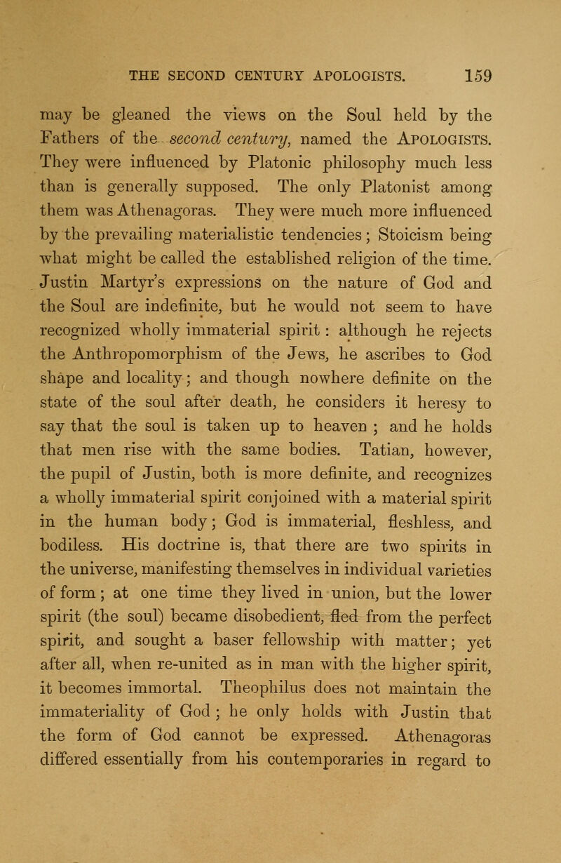 may be gleaned the views on the Soul held by the Fathers of the second century, named the Apologists. They were influenced by Platonic philosophy much less than is generally supposed. The only Platonist among them was Athenagoras. They were much more influenced by the prevailing materialistic tendencies ; Stoicism being what might be called the established religion of the time. Justin Martyr's expressions on the nature of God and the Soul are indefinite, but he would not seem to have recognized wholly immaterial spirit: although he rejects the Anthropomorphism of the Jews, he ascribes to God shape and locality; and though nowhere definite on the state of the soul after death, he considers it heresy to say that the soul is taken up to heaven ; and he holds that men rise with the same bodies. Tatian, however, the pupil of Justin, both is more definite, and recognizes a wholly immaterial spirit conjoined with a material spirit in the human body; God is immaterial, fleshless, and bodiless. His doctrine is, that there are two spirits in the universe, manifesting themselves in individual varieties of form; at one time they lived in union, but the lower spirit (the soul) became disobedient, fled from the perfect spirit, and sought a baser fellowship with matter; yet after all, when re-united as in man with the higher spirit, it becomes immortal. Theophilus does not maintain the immateriality of God ; he only holds with Justin that the form of God cannot be expressed. Athenagoras differed essentially from his contemporaries in regard to