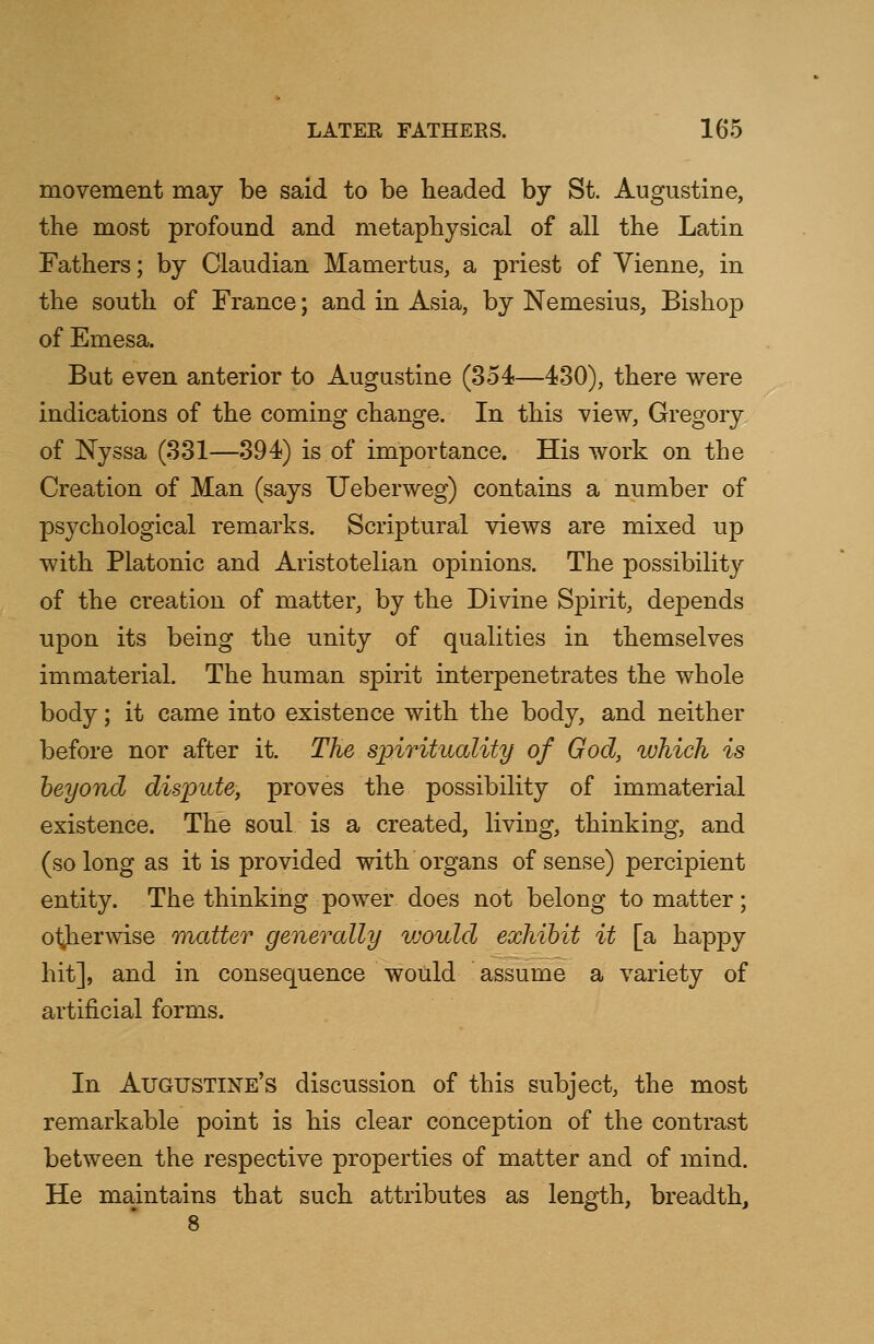 movement may be said to be beaded by St. Augustine, the most profound and metaphysical of all the Latin Fathers; by Claudian Mamertus, a priest of Vienne, in the south of France; and in Asia, by Nemesius, Bishop of Emesa. But even anterior to Augustine (354—430), there were indications of the coming change. In this view, Gregory of Nyssa (331—394) is of importance. His work on the Creation of Man (says Ueberweg) contains a number of psychological remarks. Scriptural views are mixed up with Platonic and Aristotelian opinions. The possibility of the creation of matter, by the Divine Spirit, depends upon its being the unity of qualities in themselves immaterial. The human spirit interpenetrates the whole body; it came into existence with the body, and neither before nor after it. The spirituality of God, which is beyond dispute, proves the possibility of immaterial existence. The soul is a created, living, thinking, and (so long as it is provided with organs of sense) percipient entity. The thinking power does not belong to matter; otherwise matter generally vjould exhibit it [a happy hit], and in consequence would assume a variety of artificial forms. In Augustine's discussion of this subject, the most remarkable point is his clear conception of the contrast between the respective properties of matter and of mind. He maintains that such attributes as length, breadth,