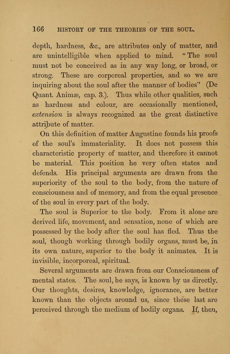 depth, hardness, &c, are attributes only of matter, and are unintelligible when applied to mind.  The soul must not be conceived as in any way long, or broad, or strong. These are corporeal properties, and so we are inquiring about the soul after the manner of bodies (De Quant. Animge, cap. 3.). Thus while other qualities, such as hardness and colour, are occasionally mentioned, extension is always recognized as the great distinctive attribute of matter. On this definition of matter Augustine founds his proofs of the soul's immateriality. It does not possess this characteristic property of matter, and therefore it cannot be material. This position he very often states and defends. His principal arguments are drawn from the superiority of the soul to the body, from the nature of consciousness and of memory, and from the equal presence of the soul in every part of the body. The soul is Superior to the body. From it alone are derived life, movement, and sensation, none of which are possessed by the body after the soul has fled. Thus the soul, though working through bodily organs, must be, in its own nature, superior to the body it animates. It is invisible, incorporeal, spiritual. Several arguments are drawn from our Consciousness of mental states. The soul, he says, is known by us directly. Our thoughts, desires, knowledge, ignorance, are better known than the objects around us, since these last are perceived through the medium of bodily organs. If, then,