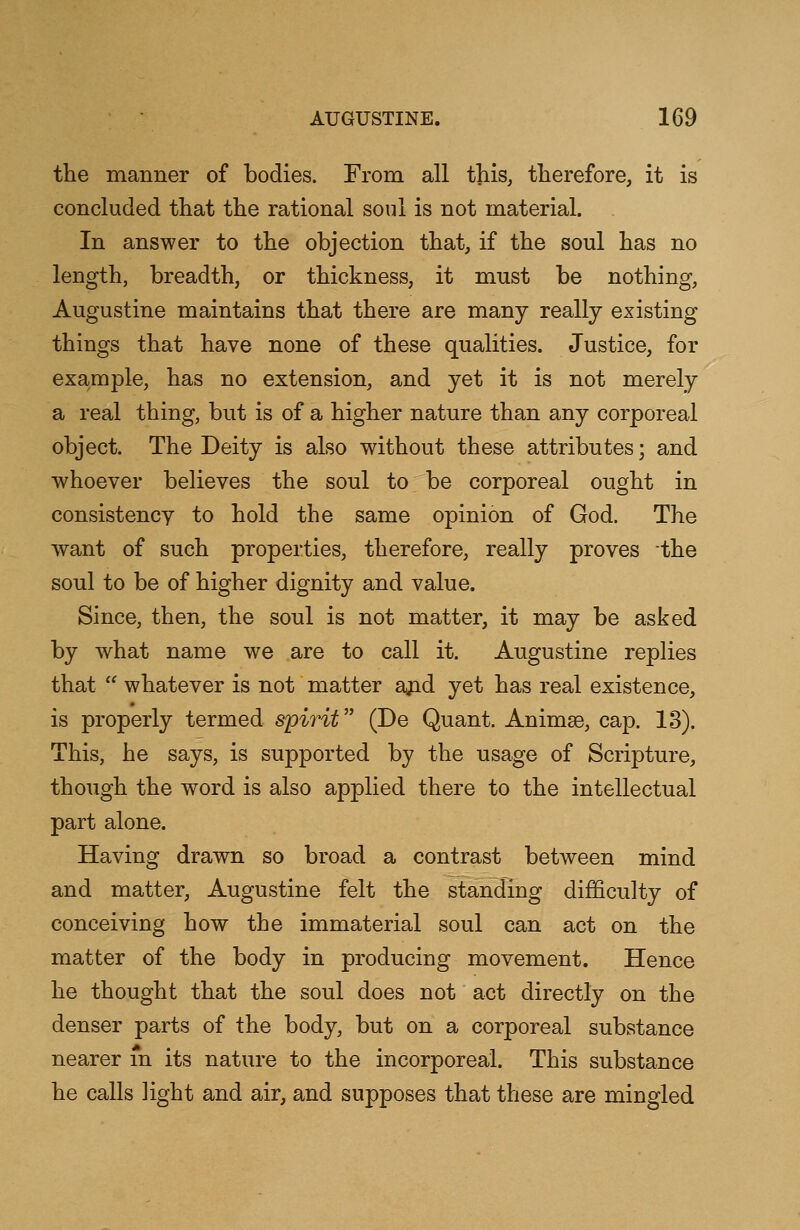 the manner of bodies. From all this, therefore, it is concluded that the rational soul is not material. In answer to the objection that, if the soul has no length, breadth, or thickness, it must be nothing, Augustine maintains that there are many really existing things that have none of these qualities. Justice, for example, has no extension, and yet it is not merely a real thing, but is of a higher nature than any corporeal object. The Deity is also without these attributes; and whoever believes the soul to be corporeal ought in consistency to hold the same opinion of God. The want of such properties, therefore, really proves the soul to be of higher dignity and value. Since, then, the soul is not matter, it may be asked by what name we are to call it. Augustine replies that  whatever is not matter and yet has real existence, is properly termed spirit (De Quant. Animge, cap. 13). This, he says, is supported by the usage of Scripture, though the word is also applied there to the intellectual part alone. Having drawn so broad a contrast between mind and matter, Augustine felt the standing difficulty of conceiving how the immaterial soul can act on the matter of the body in producing movement. Hence he thought that the soul does not act directly on the denser parts of the body, but on a corporeal substance nearer in its nature to the incorporeal. This substance he calls Hght and air, and supposes that these are mingled