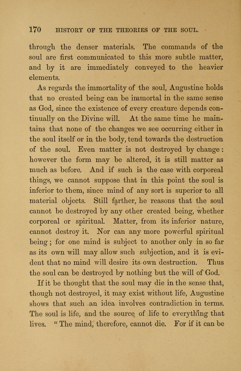 through the denser materials. The commands of the soul are first communicated to this more subtle matter, and by it are immediately conveyed to the heavier elements. As regards the immortality of the soul, Augustine holds that no created being can be immortal in the same sense as God, since the existence of every creature depends con- tinually on the Divine will. At the same time he main- tains that none of the changes we see occurring either in the soul itself or in the body, tend towards the destruction of the soul. Even matter is not destroyed by change: however the form may be altered, it is still matter as much as before. And if such is the case with corporeal things, we cannot suppose that in this point the soul is inferior to them, since mind of any sort is superior to all material objects. Still farther, he reasons that the soul cannot be destroyed by any other created being, whether corporeal or spiritual. Matter, from its inferior nature, cannot destroy it. Nor can any more powerful spiritual being; for one mind is subject to another only in so far as its own will may allow such subjection, and it is evi- dent that no mind will desire its own destruction. Thus the soul can be destroyed by nothing but the will of God. If it be thought that the soul may die in the sense that, though not destroyed, it may exist without life, Augustine shows that such an idea involves contradiction in terms. The soul is life, and the source of life to everything that lives.  The mind, therefore, cannot die. For if it can be