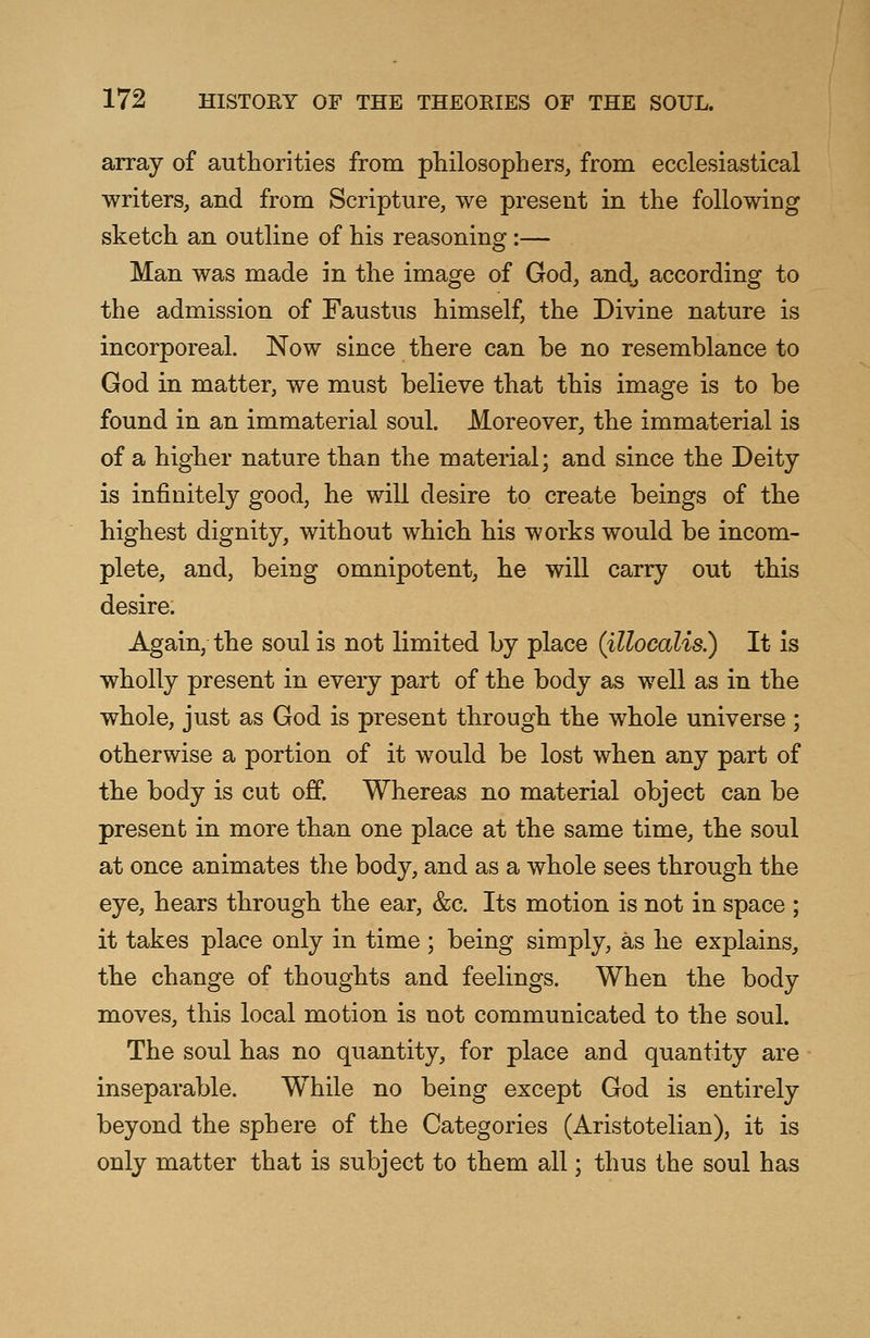 array of authorities from philosophers, from ecclesiastical writers, and from Scripture, we present in the following sketch an outline of his reasoning:— Man was made in the image of God, and., according to the admission of Faustus himself, the Divine nature is incorporeal. Now since there can be no resemblance to God in matter, we must believe that this image is to be found in an immaterial soul. Moreover, the immaterial is of a higher nature than the material; and since the Deity is infinitely good, he will desire to create beings of the highest dignity, without which his works would be incom- plete, and, being omnipotent, he will carry out this desire. Again, the soul is not limited by place (illocalis.) It is wholly present in every part of the body as well as in the whole, just as God is present through the whole universe ; otherwise a portion of it would be lost when any part of the body is cut off. Whereas no material object can be present in more than one place at the same time, the soul at once animates the body, and as a whole sees through the eye, hears through the ear, &c. Its motion is not in space ; it takes place only in time ; being simply, as he explains, the change of thoughts and feelings. When the body moves, this local motion is not communicated to the soul. The soul has no quantity, for place and quantity are inseparable. While no being except God is entirely beyond the sphere of the Categories (Aristotelian), it is only matter that is subject to them all; thus the soul has