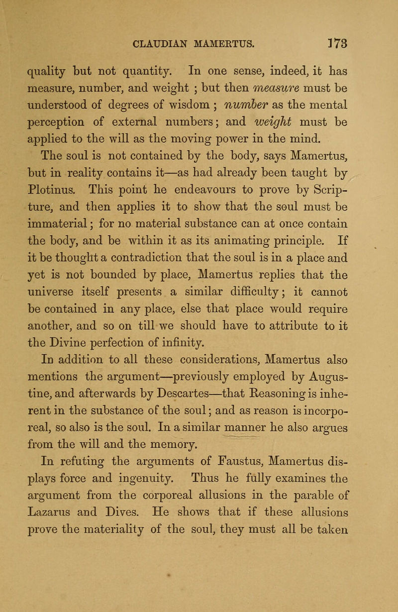 quality but not quantity. In one sense, indeed, it has measure, number, and weight ; but then measure must be understood of degrees of wisdom ; number as the mental perception of external numbers; and weight must be applied to the will as the moving power in the mind. The soul is not contained by the body, says Mamertus, but in reality contains it—as had already been taught by Plotinus. This point he endeavours to prove by Scrip- ture, and then applies it to show that the soul must be immaterial; for no material substance can at once contain the body, and be within it as its animating principle. If it be thought a contradiction that the soul is in a place and yet is not bounded by place, Mamertus replies that the universe itself presents a similar difficulty; it cannot be contained in any place, else that place would require another, and so on till we should have to attribute to it the Divine perfection of infinity. In addition to all these considerations, Mamertus also mentions the argument—previously employed by Augus- tine, and afterwards by Descartes—that Reasoning is inhe- rent in the substance of the soul; and as reason is incorpo- real, so also is the soul. In a similar manner he also argues from the will and the memory. In refuting the arguments of Faustus, Mamertus dis- plays force and ingenuity. Thus he fully examines the argument from the corporeal allusions in the parable of Lazarus and Dives. He shows that if these allusions prove the materiality of the soul, they must all be taken