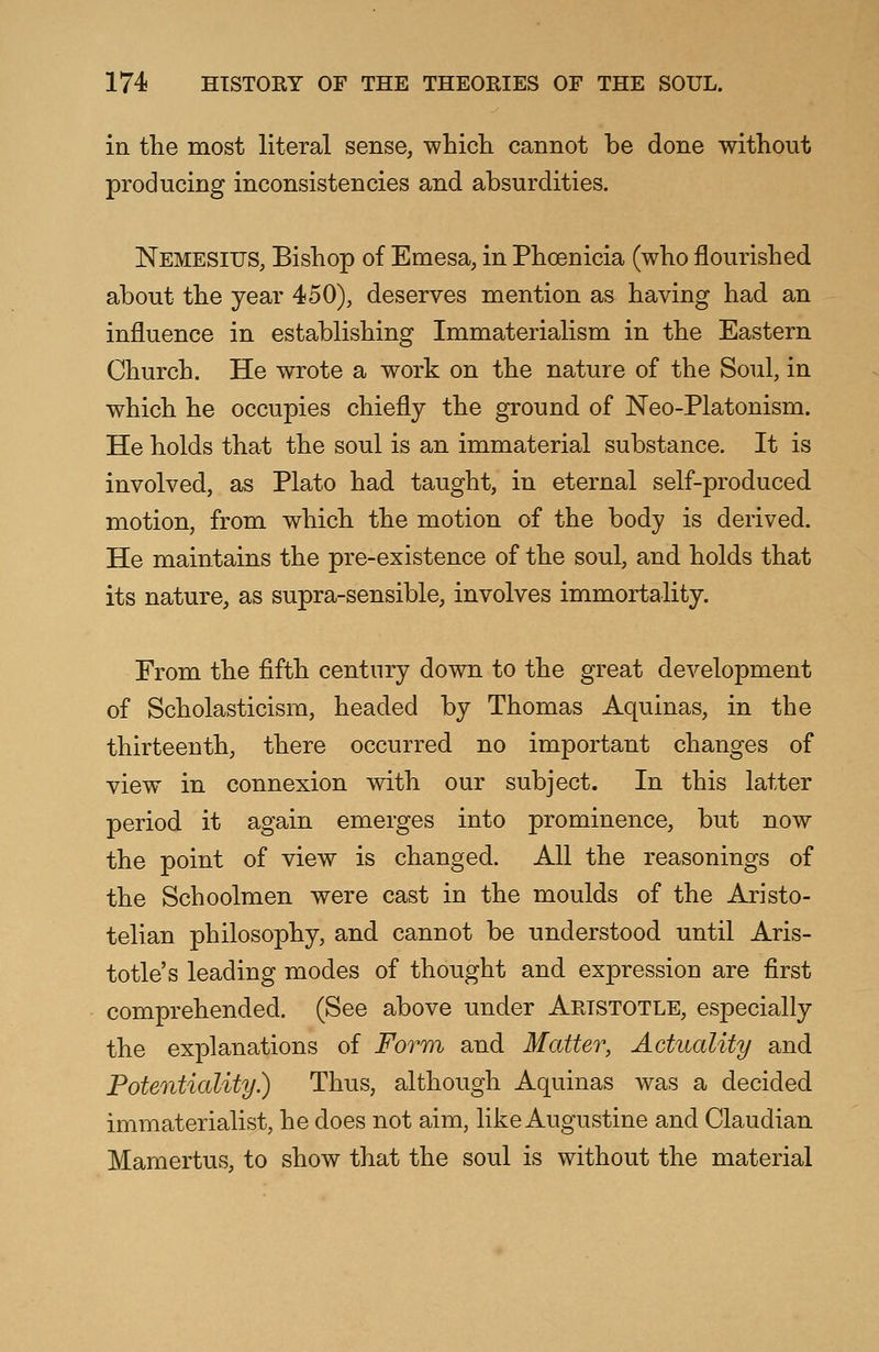 in the most literal sense, which cannot be done without producing inconsistencies and absurdities. Nemesius, Bishop of Emesa, in Phoenicia (who flourished about the year 450), deserves mention as having had an influence in establishing Immaterialism in the Eastern Church. He wrote a work on the nature of the Soul, in which he occupies chiefly the ground of Neo-Platonism. He holds that the soul is an immaterial substance. It is involved, as Plato had taught, in eternal self-produced motion, from which the motion of the body is derived. He maintains the pre-existence of the soul, and holds that its nature, as supra-sensible, involves immortality. From the fifth century down to the great development of Scholasticism, headed by Thomas Aquinas, in the thirteenth, there occurred no important changes of view in connexion with our subject. In this latter period it again emerges into prominence, but now the point of view is changed. All the reasonings of the Schoolmen were cast in the moulds of the Aristo- telian philosophy, and cannot be understood until Aris- totle's leading modes of thought and expression are first comprehended. (See above under Aristotle, especially the explanations of Form and Matter, Actuality and Potentiality) Thus, although Aquinas was a decided immaterialist, he does not aim, like Augustine and Claudian Mamertus, to show that the soul is without the material