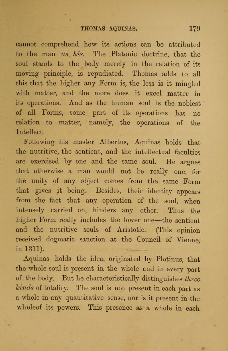 cannot comprehend how its actions can be attributed to the man as his. The Platonic doctrine, that the soul stands to the body merely in the relation of its moving principle, is repudiated. Thomas adds to all this that the higher any Form is, the less is it mingled with matter, and the more does it excel matter in its operations. And as the human soul is the noblest of all Forms, some part of its operations has no relation to matter, namely, the operations of the Intellect. Following his master Albertus, Aquinas holds that the nutritive, the sentient, and the intellectual faculties are exercised by one and the same soul. He argues that otherwise a man would not be really one, for the unity of any object comes from the same Form that gives it being. Besides, their identity appears from the fact that any operation of the soul, when intensely carried on, hinders any other. Thus the higher Form really includes the lower one—the sentient and the nutritive souls of Aristotle. (This opinion received dogmatic sanction at the Council of Vienne, in 1311). Aquinas holds the idea, originated by Plotinus, that the whole soul is present in the whole and in every part of the body. But he characteristically distinguishes three hinds of totality. The soul is not present in each part as a whole in any quantitative sense, nor is it present in the wholeof its powers. This presence as a whole in each