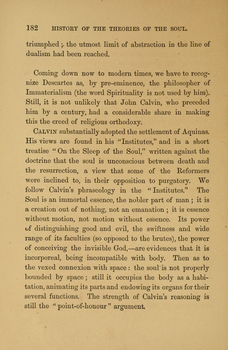 triumphed;. the utmost limit of abstraction in the line of dualism had been reached. Coming down now to modern times, we have to recog- nize Descartes as, by pre-eminence, the philosopher of Immaterialism (the word Spirituality is not used by him). Still, it is not unlikely that John Calvin, who preceded him by a century, had a considerable share in making this the creed of religious orthodoxy. Calvin substantially adopted the settlement of Aquinas. His views are found in his Institutes, and in a short treatise  On the Sleep of the Soul, written against the doctrine that the soul is unconscious between death and the resurrection, a view that some of the Reformers were inclined to, in their opposition to purgatory. We follow Calvin's phraseology in the Institutes. The Soul is an immortal essence, the nobler part of man ; it is a creation out of nothing, not an emanation ; it is essence without motion, not motion without essence. Its power of distinguishing good and evil, the swiftness and wide range of its faculties (so opposed to the brutes), the power of conceiving the invisible God,—are evidences that it is incorporeal, being incompatible with body. Then as to the vexed connexion with space : the soul is not properly bounded by space; still it occupies the body as a habi- tation, animating its parts and endowing its organs for their several functions. The strength of Calvin's reasoning is still the  point-of-honour  argument.
