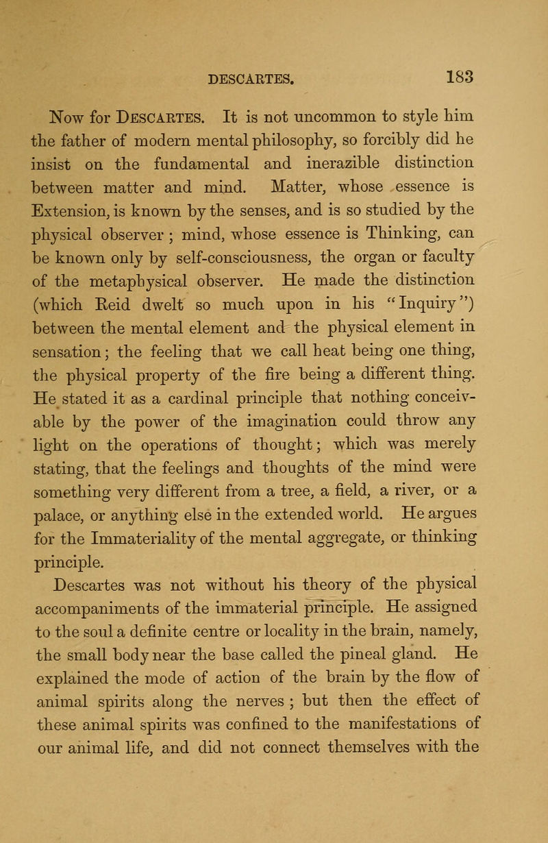 Now for Descartes. It is not uncommon to style him the father of modern mental philosophy, so forcibly did he insist on the fundamental and inerazible distinction between matter and mind. Matter, whose essence is Extension, is known by the senses, and is so studied by the physical observer ; mind, whose essence is Thinking, can be known only by self-consciousness, the organ or faculty of the metaphysical observer. He made the distinction (which Reid dwelt so much upon in his Inquiry) between the mental element and the physical element in sensation; the feeling that we call heat being one thing, the physical property of the fire being a different thing. He stated it as a cardinal principle that nothing conceiv- able by the power of the imagination could throw any light on the operations of thought; which was merely stating, that the feelings and thoughts of the mind were something very different from a tree, a field, a river, or a palace, or anything else in the extended world. He argues for the Immateriality of the mental aggregate, or thinking principle. Descartes was not without his theory of the physical accompaniments of the immaterial principle. He assigned to the soul a definite centre or locality in the brain, namely, the small body near the base called the pineal gland. He explained the mode of action of the brain by the flow of animal spirits along the nerves ; but then the effect of these animal spirits was confined to the manifestations of our animal life, and did not connect themselves with the