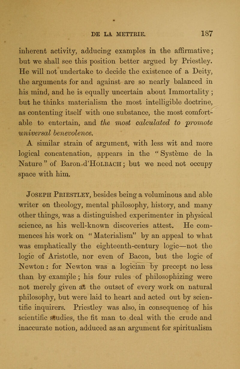 inherent activity, adducing examples in the affirmative; but we shall see this position better argued by Priestley. He will not undertake to decide the existence of a Deity, the arguments for and against are so nearly balanced in his mind, and he is equally uncertain about Immortality ; but he thinks materialism the most intelligible doctrine, as contenting itself with one substance, the most comfort- able to entertain, and the most calculated to 'promote universal benevolence. A similar strain of argument, with less wit and more logical concatenation, appears in the  Systeme de la Nature of Baron d'HoLBACH; but we need not occupy space with him. Joseph Priestley, besides being a voluminous and able writer on theology, mental philosophy, history, and many other things, was a distinguished experimenter in physical science, as his well-known discoveries attest. He com- mences his work on  Materialism by an appeal to what was emphatically the eighteenth-century logic—not the logic of Aristotle, nor even of Bacon, but the logic of Newton: for Newton was a logician by precept no less than by example; his four rules of philosophizing were not merely given at the outset of every work on natural philosophy, but were laid to heart and acted out by scien- tific inquirers. Priestley was also, in consequence of his scientific studies, the fit man to deal with the crude and inaccurate notion, adduced as an argument for spiritualism