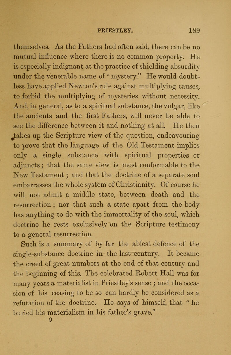 themselves. As the Fathers had often said, there can be no mutual influence where there is no common property. He is especially indignant at the practice of shielding absurdity under the venerable name of  mystery. He would doubt- less have applied Newton's rule against multiplying causes, to forbid the multiplying of mysteries without necessity. And, in general, as to a spiritual substance, the vulgar, like the ancients and the first Fathers, will never be able to see the difference between it and nothing at all. He then Jtakes up the Scripture view of the question, endeavouring to prove that the language of the Old Testament implies only a single substance with spiritual properties or adjuncts; that the same view is most conformable to the New Testament; and that the doctrine of a separate soul embarrasses the whole system of Christianity. Of course he will not admit a middle state, between death and the resurrection; nor that such a state apart from the body has anything to do with the immortality of the soul, which doctrine he rests exclusively on the Scripture testimony to a general resurrection. Such is a summary of by far the ablest defence of the single-substance doctrine in the last century. It became the creed of great numbers at the end of that century and the beginning of this. The celebrated Robert Hall was for many years a materialist in Priestley's sense ; and the occa- sion of his ceasing to be so can hardly be considered as a refutation of the doctrine. He says of himself, that  he buried his materialism in his father's grave.