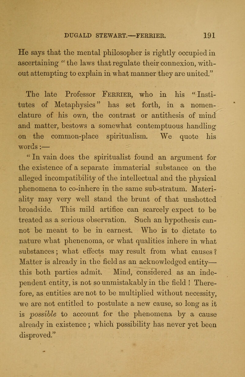 He says that the mental philosopher is rightly occupied in ascertaining  the laws that regulate their connexion, with- out attempting to explain in what manner they are united. The late Professor Ferrier, who in his Insti- tutes of Metaphysics has set forth, in a nomen- clature of his own, the contrast or antithesis of mind and matter, bestows a somewhat contemptuous handling on the common-place spiritualism. We quote his words:—  In vain does the spiritualist found an argument for the existence of a separate immaterial substance on the alleged incompatibility of the intellectual and the physical phenomena to co-inhere in the same sub-stratum. Materi- ality may very well stand the brunt of that unshotted broadside. This mild artifice can scarcely expect to be treated as a serious observation. Such an hypothesis can- not be meant to be in earnest. Who is to dictate to nature what phenenoma, or what qualities inhere in what substances; what effects may result from what causes ? Matter is already in the field as an acknowledged entity— this both parties admit. Mind, considered as an inde- pendent entity, is not so unmistakably in the field ! There- fore, as entities are not to be multiplied without necessity, we are not entitled to postulate a new cause, so long as it is 'possible to account for the phenomena by a cause already in existence ; which possibility has never yet been disproved.