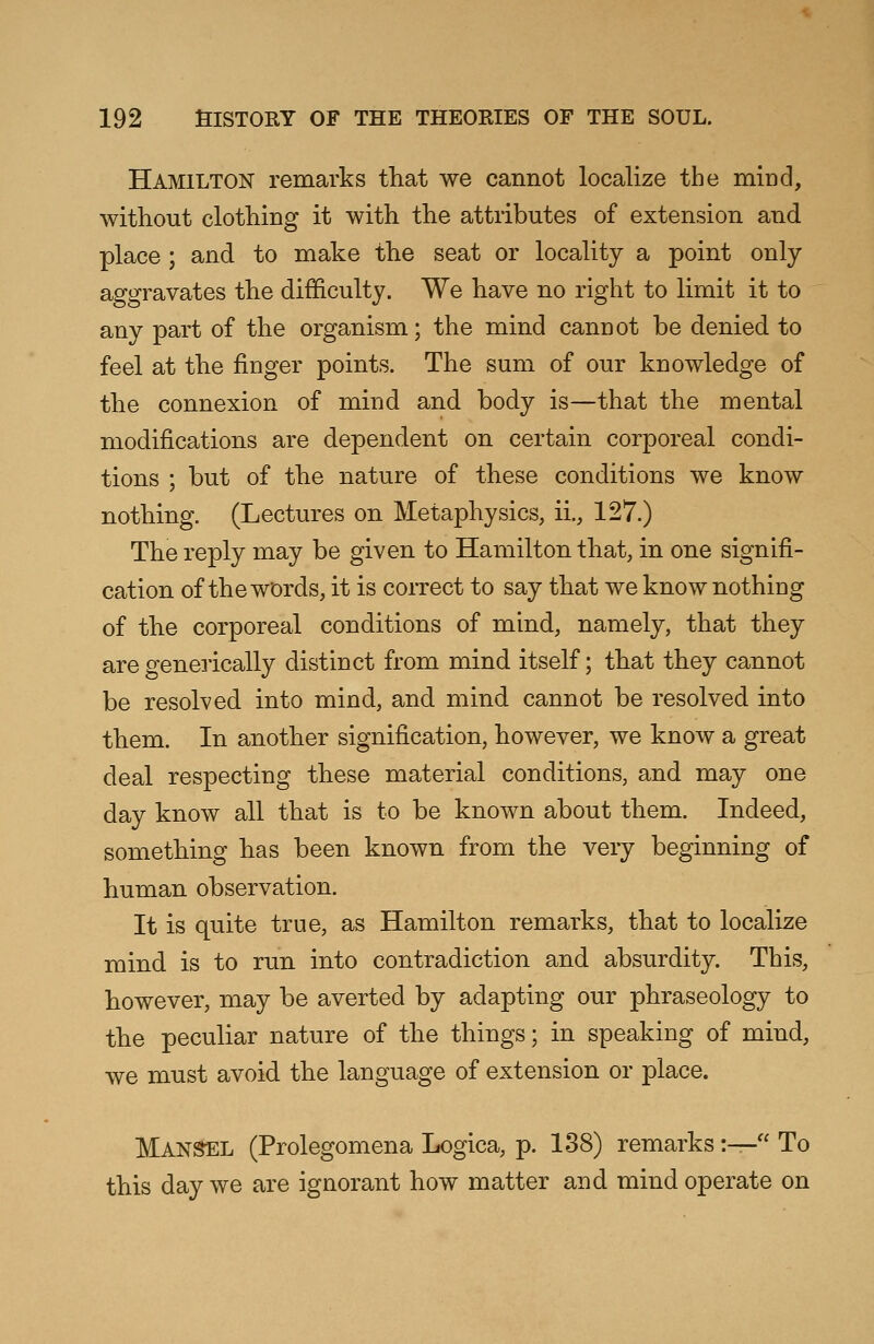 Hamilton remarks that we cannot localize the mind, without clothing it with the attributes of extension and place ; and to make the seat or locality a point only aggravates the difficulty. We have no right to limit it to any part of the organism; the mind cannot be denied to feel at the finger points. The sum of our knowledge of the connexion of mind and body is—that the mental modifications are dependent on certain corporeal condi- tions ; but of the nature of these conditions we know nothing. (Lectures on Metaphysics, ii., 127.) The reply may be given to Hamilton that, in one signifi- cation of the words, it is correct to say that we know nothing of the corporeal conditions of mind, namely, that they are generically distinct from mind itself; that they cannot be resolved into mind, and mind cannot be resolved into them. In another signification, however, we know a great deal respecting these material conditions, and may one day know all that is to be known about them. Indeed, something has been known from the very beginning of human observation. It is quite true, as Hamilton remarks, that to localize mind is to run into contradiction and absurdity. This, however, may be averted by adapting our phraseology to the peculiar nature of the things; in speaking of mind, we must avoid the language of extension or place. Mansel (Prolegomena Logica, p. 138) remarks:— To this day we are ignorant how matter and mind operate on