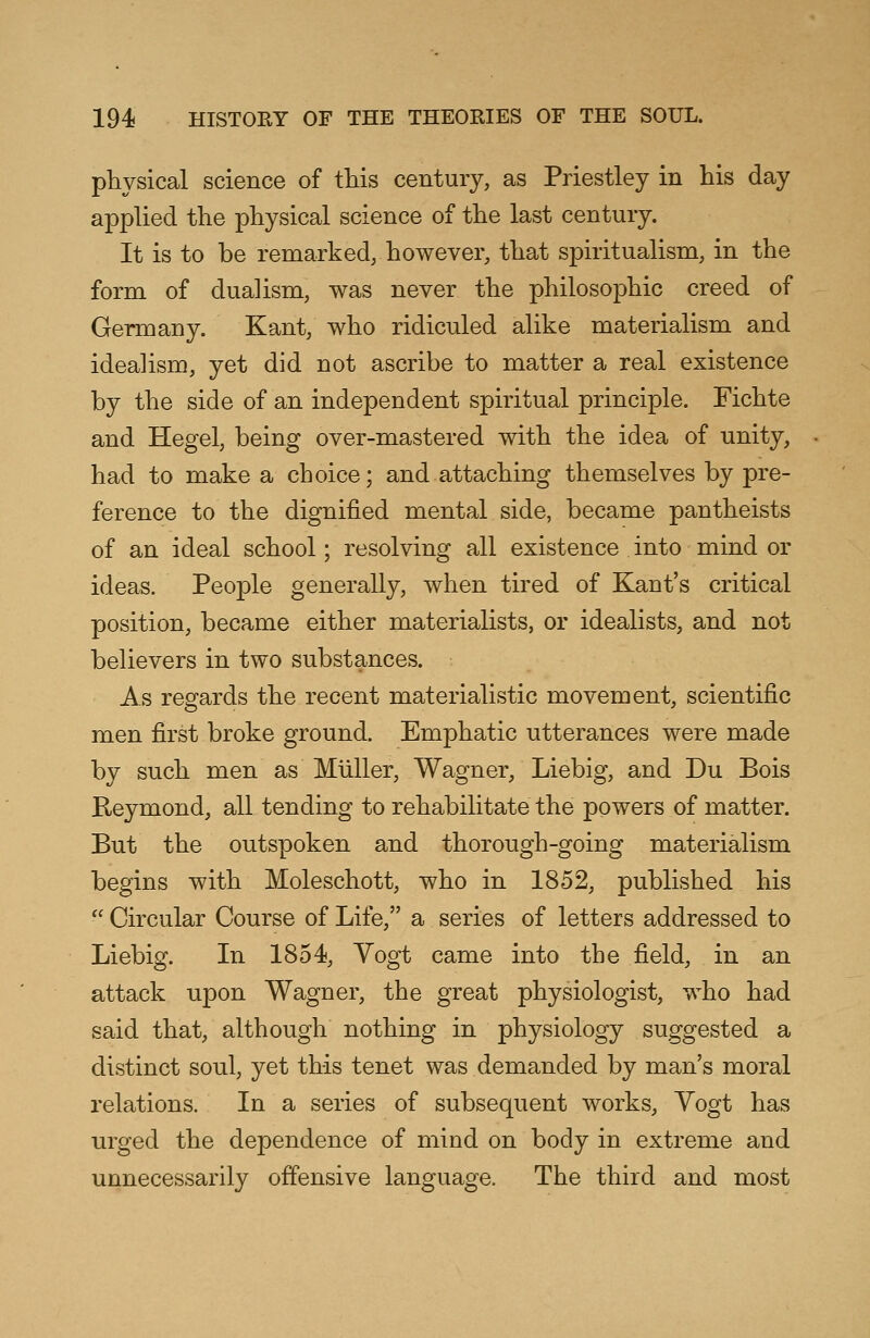 physical science of this century, as Priestley in his day applied the physical science of the last century. It is to be remarked, however, that spiritualism, in the form of dualism, was never the philosophic creed of Germany. Kant, who ridiculed alike materialism and idealism, yet did not ascribe to matter a real existence by the side of an independent spiritual principle. Fichte and Hegel, being over-mastered with the idea of unity, had to make a choice; and attaching themselves by pre- ference to the dignified mental side, became pantheists of an ideal school; resolving all existence into mind or ideas. People generally, when tired of Kant's critical position, became either materialists, or idealists, and not believers in two substances. As regards the recent materialistic movement, scientific men first broke ground. Emphatic utterances were made by such men as Miiller, Wagner, Liebig, and Du Bois Reymond, all tending to rehabilitate the powers of matter. But the outspoken and thorough-going materialism begins with Moleschott, who in 1852, published his  Circular Course of Life, a series of letters addressed to Liebig. In 1854, Vogt came into the field, in an attack upon Wagner, the great physiologist, who had said that, although nothing in physiology suggested a distinct soul, yet this tenet was demanded by man's moral relations. In a series of subsequent works, Vogt has urged the dependence of mind on body in extreme and unnecessarily offensive language. The third and most