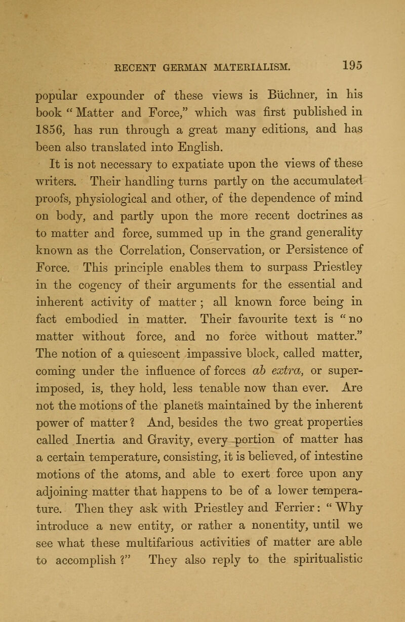 popular expounder of these views is Biichner, in his book  Matter and Force, which was first published in 1856, has run through a great many editions, and has been also translated into English. It is not necessary to expatiate upon the views of these writers. Their handling turns partly on the accumulated proofs, physiological and other, of the dependence of mind on body, and partly upon the more recent doctrines as to matter and force, summed up in the grand generality known as the Correlation, Conservation, or Persistence of Force. This principle enables them to surpass Priestley in the cogency of their arguments for the essential and inherent activity of matter ; all known force being in fact embodied in matter. Their favourite text is no matter without force, and no force without matter. The notion of a quiescent impassive block, called matter, coming under the influence of forces ah extra, or super- imposed, is, they hold, less tenable now than ever. Are not the motions of the planet's maintained by the inherent power of matter ? And, besides the two great properties called Inertia and Gravity, every portion of matter has a certain temperature, consisting, it is believed, of intestine motions of the atoms, and able to exert force upon any adjoining matter that happens to be of a lower tempera- ture. Then they ask with Priestley and Ferrier:  Why introduce a new entity, or rather a nonentity, until we see what these multifarious activities of matter are able to accomplish ? They also reply to the spiritualistic