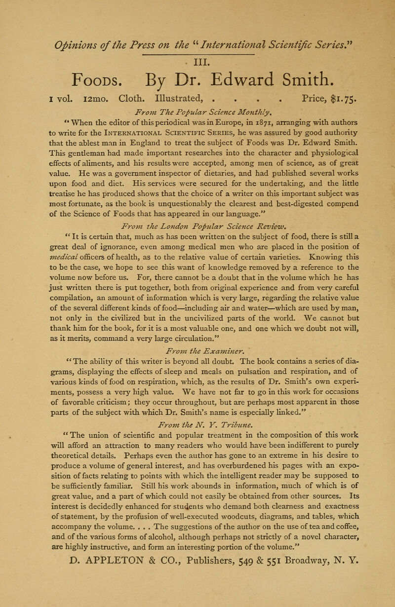 III. Foods. By Dr. Edward Smith. I vol. i2mo. Cloth. Illustrated, .... Price, $1.75. From The Popular Science Monthly. When the editor of this periodical was in Europe, in 1871, arranging with authors to write for the International Scientific Series, he was assured by good authority that the ablest man in England to treat the subject of Foods was Dr. Edward Smith. This gentleman had made important researches into the character and physiological effects of aliments, and his results were accepted, among men of science, as of great value. He was a government inspector of dietaries, and had published several works upon food and diet. His services were secured for the undertaking, and the little treatise he has produced shows that the choice of a writer on this important subject was most fortunate, as the book is unquestionably the clearest and best-digested compend of the Science of Foods that has appeared in our language. From the London Popular Science Review.  It is certain that, much as has Deen written'on the subject of food, there is still a great deal of ignorance, even among medical men who are placed in the position of medical officers of health, as to the relative value of certain varieties. Knowing this to be the case, we hope to see this want of knowledge removed by a reference to the volume now before us. For, there cannot be a doubt that in the volume which he has just written there is put together, both from original experience and from very careful compilation, an amount of information which is very large, regarding the relative value of the several different kinds of food—including air and water—which are used by man, not only in the civilized but in the uncivilized parts of the world. We cannot but thank him for the book, for it is a most valuable one, and one which we doubt not will, as it merits, command a very large circulation. From the Examiner. The ability of this writer is beyond all doubt The book contains a series of dia- grams, displaying the effects of sleep and meals on pulsation and respiration, and of various kinds of food on respiration, which, as the results of Dr. Smith's own experi- ments, possess a very high value. We have not far to go in this work for occasions of favorable criticism; they occur throughout, but are perhaps most apparent in those parts of the subject with which Dr. Smith's name is especially linked. From the N. Y. Tribune.  The union of scientific and popular treatment in the composition of this work will afford an attraction to many readers who would have been indifferent to purely theoretical details. Perhaps even the author has gone to an extreme in his desire to produce a volume of general interest, and has overburdened his pages with an expo- sition of facts relating to points with which the intelligent reader may be supposed to be sufficiently familiar. Still his work abounds in information, much of which is of great value, and a part of which could not easily be obtained from other sources. Its interest is decidedly enhanced for students who demand both clearness and exactness of statement, by the profusion of well-executed woodcuts, diagrams, and tables, which accompany the volume. . . . The suggestions of the author on the use of tea and coffee, and of the various forms of alcohol, although perhaps not strictly of a novel character, are highly instructive, and form an interesting portion of the volume.