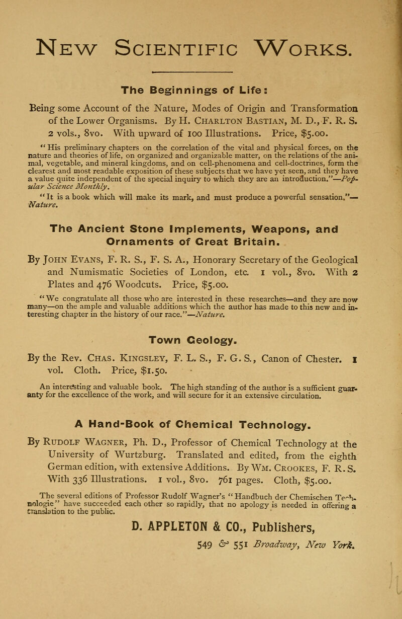 New Scientific Works. The Beginnings of Life: Being some Account of the Nature, Modes of Origin and Transformation of the Lower Organisms. By H. Charlton Bastian, M. D., F. R. S. 2 vols., 8vo. With upward of ioo Illustrations. Price, $5.00.  His preliminary chapters on the correlation of the vital and physical forces, on the nature and theories of life, on organized and organizable matter, on the relations of the ani- mal, vegetable, and mineral kingdoms, and on cell-phenomena and cell-doctrines, form the clearest and most readable exposition of these subjects that we have yet seen, and they have a value quite independent of the special inquiry to which they are an introduction.—Pop- ular Science Monthly. It is a book which will make its mark, and must produce a powerful sensation.— ■Nature. The Ancient Stone Implements, Weapons, and Ornaments of Great Britain. By John Evans, F. R. S., F. S. A., Honorary Secretary of the Geological and Numismatic Societies of London, etc. I vol., 8vo. With 2 Plates and 476 Woodcuts. Price, $5.00.  We congratulate all those who are interested in these researches—and they are now many—on the ample and valuable additions which the author has made to this new and in- teresting chapter in the history of our race.—Nature. Town Geology. By the Rev. Chas. Kingsley, F. L. S., F. G. S., Canon of Chester. I vol. Cloth. Price, $1.50. An interesting and valuable book. The high standing of the author is a sufficient guar- anty for the excellence of the work, and will secure for it an extensive circulation. A Hand-Book of Chemical Technology. By Rudolf Wagner, Ph. D., Professor of Chemical Technology at the University of Wurtzburg. Translated and edited, from the eighth German edition, with extensive Additions. By Wm. Crookes, F. R. S. With 336 Illustrations. I vol., 8vo. 761 pages. Cloth, $5.00. The^several editions of Professor Rudolf Wagner's Handbuch der Chemischen Tech- nologies have succeeded each other so rapidly, that no apology is needed in offering a translation to the public. D. APPLETON & CO., Publishers,