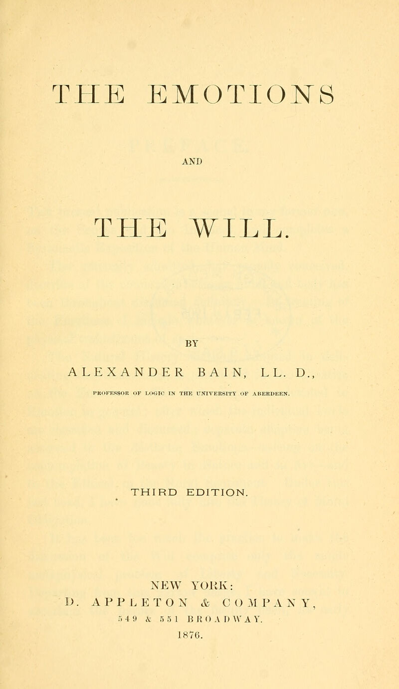 THE EMOTIONS AND THE WILL BY ALEXANDER BAIN, LL. D. PKOKERSOK OF LOftlO IN THK UNIVERSITY OF ABERDEEN. THIRD EDITION. NEW YORK: A P P I. E T O N & C () M P A N Y r. 4 9 .V 5 5 1 BR (> A I) \V A V. 1876.