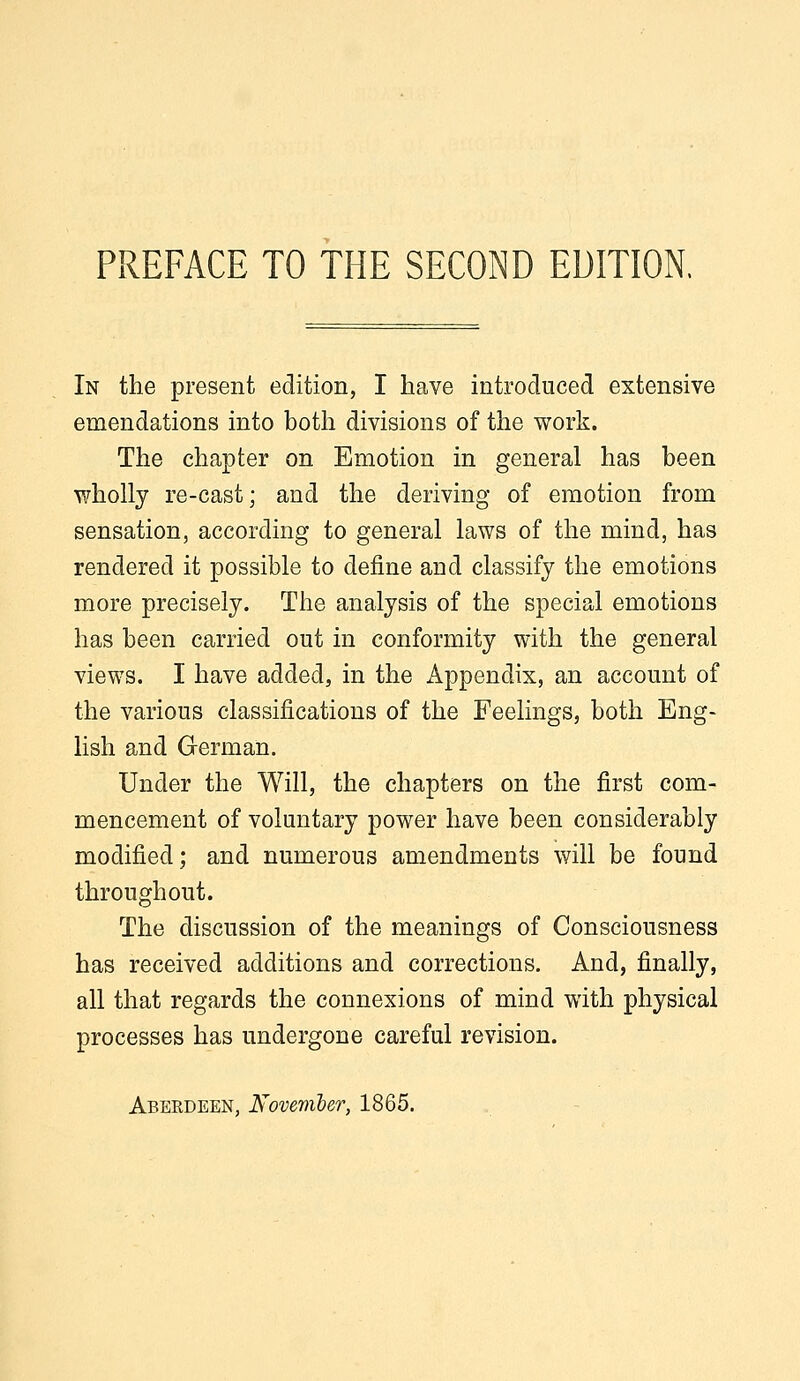 In the present edition, I have introduced extensive emendations into both divisions of the work. The chapter on Emotion in general has been wholly re-cast; and the deriving of emotion from sensation, according to general laws of the mind, has rendered it possible to define and classify the emotions more precisely. The analysis of the special emotions has been carried out in conformity with the general views. I have added, in the Appendix, an account of the various classifications of the Feelings, both Eng- lish and German. Under the Will, the chapters on the first com- mencement of voluntary power have been considerably modified; and numerous amendments will be found throughout. The discussion of the meanings of Consciousness has received additions and corrections. And, finally, all that regards the connexions of mind with physical processes has undergone careful revision.