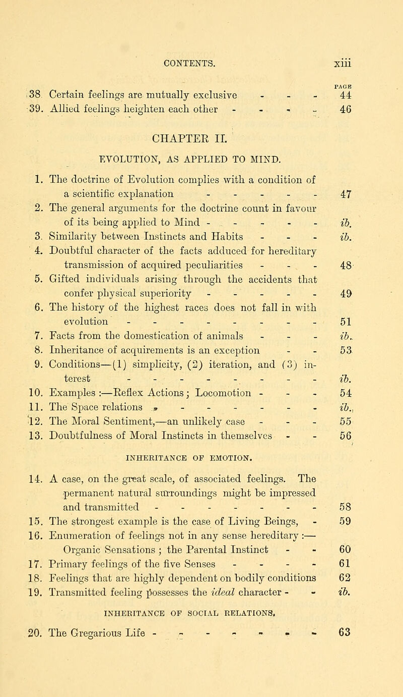 FAOB 38 Certain feelings are mutually exclusive - - - 44 ■39. Allied feelings heighten each other - - ^ _ 46 CHAPTER II. ' EVOLUTION, AS APPLIED TO MIND. 1. The doctrine of Evolution complies with a condition of a scientific explanation ----- 47 2. The general arguments for the doctrine count in favour of its being applied to Mind - ^ - - - - ib. 3. Similarity between Instincts and Habits _ _ - ib. 4. Doubtful character of the facts adduced for hereditary transmission of acquired peculiarities - - - 48- 5. Gifted individuals arising through the accidents that confer physical superiority ----- 49 6. The history of the highest races does not fall in with evolution -----___ 51 7. Facts from the domestication of animals _ _ _ ib.. 8. Inheritance of acquirements is an exception - - 53 9. Conditions—(1) simplicity, (2) iteration, and (3) in- terest -------- ib. 10. Examples :—Reflex Actions; Locomotion - - - 54 11. The Space relations :,------ ib., 'l2. The Moral Sentiment,—an unlikely case - - - 55 13. Doubtfulness of Moral Instincts in themselves - - 56 INHERITANCE OF EMOTION. 14. A case, on the great scale, of associated feelings. The permanent natural surroundings nxight be impressed and transmitted - - - - - - - 58 15. The strongest example is the case of Living Beings, - 59 16. Enumeration of feelings not in any sense hereditary :— Organic Sensations ; the Parental Instinct - - 60 17. Primary feelings of the five Senses - - - - 61 18. Feelings that are highly dependent on bodily conditions 62 19. Transmitted feeling ;^ossesses the ideal character - - ib. INHERITANCE OF SOCIAL RELATIONS. 20. The Gregarious Life ------- 63