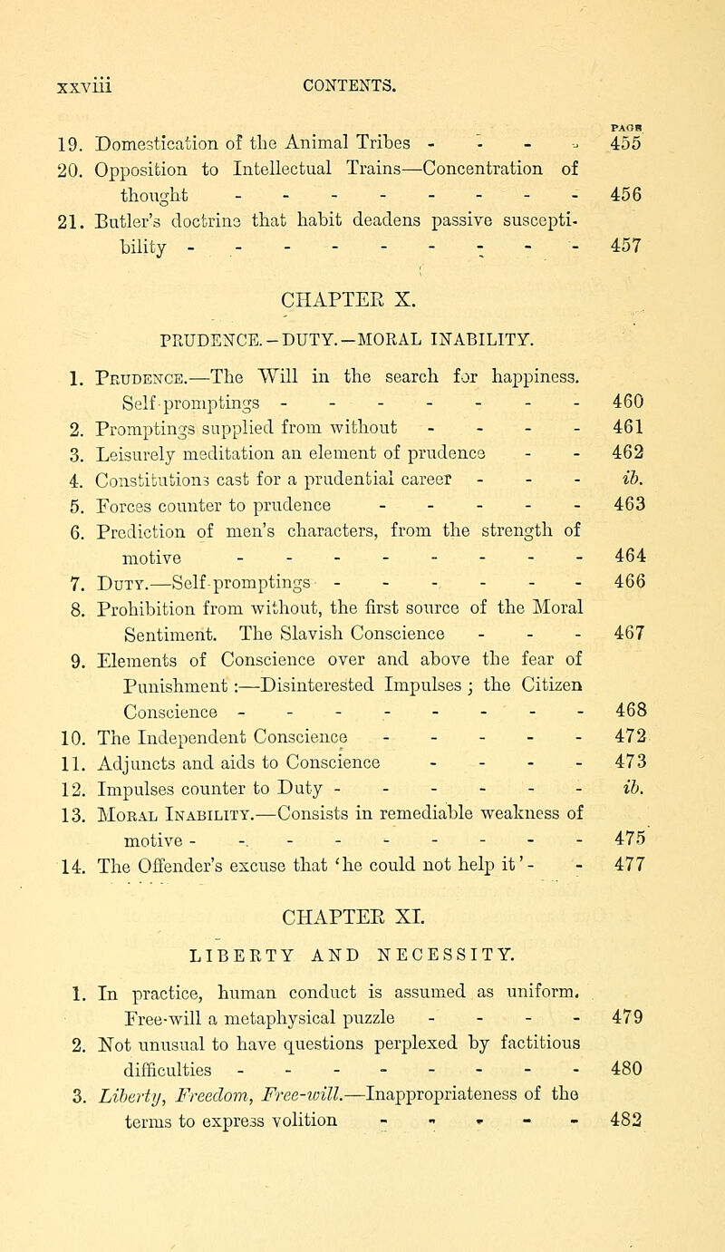 PAOB 19. Domestication of the Animal Tribes -.-.. 455 20. Opposition to Intellectual Trains—Concentration of thought _.--.--- 456 21. Butler's doctrine that habit deadens passive suscejDti- bility - , -^ - - 457 CHAPTEE X. PRUDENCE.-DUTY.-MORAL INABILITY. 1. Prudence.—The Will in the search for happiness. Self-promptings ------- 460 2. Promptings sapplied from Avithout - - - - 461 3. Leisurely meditation an element of prudence - - 462 4. Constitutions cast for a prudential career - - - ib. 5. Forces counter to prudence 463 6. Prediction of men's characters, from the strength of motive - - 464 7. Duty.—Self-promptings- ---,--- 466 8. Prohibition from without, the first source of the Moral Sentiment. The Slavish Conscience - _ . 467 9. Elements of Conscience over and above the fear of Punishment :—Disinterested Impulses ; the Citizen Conscience -------- 468 10. The Independent Conscience - - - - - 472 11. Adjuncts and aids to Conscience . - - _ 473 12. Impulses counter to Duty ib. 13. Moral Inability.—Consists in remediable weakness of motive --,------- 475 14. The Offender's excuse that'he could not help it'- - 477 CHAPTEE XL LIBERTY AND NECESSITY. 1. In practice, human conduct is assumed as uniform. Pree-will a metaphysical puzzle - - - - 479 2. 'Eot unusual to have questions perplexed by factitious difficulties 480 3. Liberty, Freedom, Free-will.—Inappropriateness of the terms to express volition « „ , - - 482