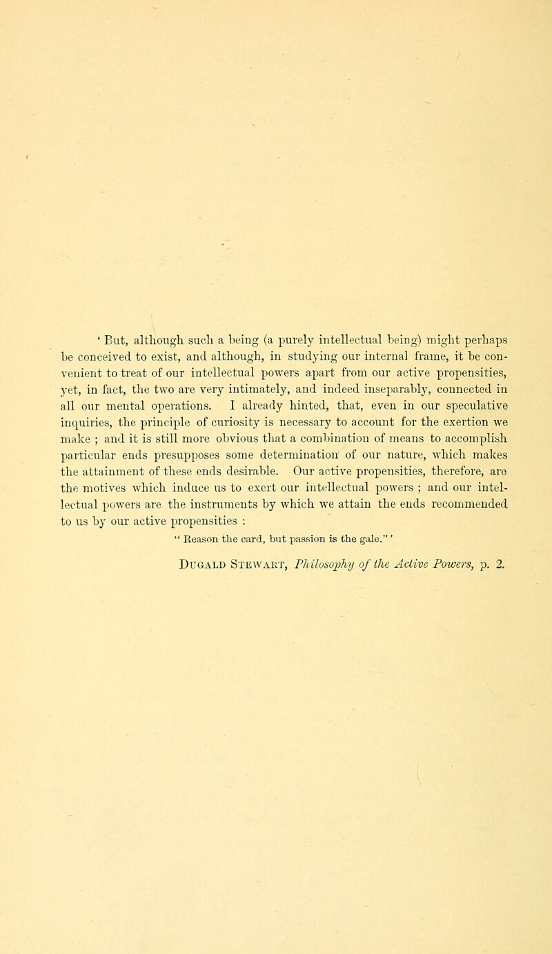 ' But, althongli such a being (a purely intellectual being) might perhaps be conceived to exist, and although, in studying our internal frame, it be con- venient to treat of our intellectual powers apart from our active propensities, yet, in fact, the two are very intimately, and indeed inseparably, connected in all our mental operations. I already hinted, that, even in our speculative inquiries, the principle of curiosity is necessary to account for the exertion we make ; and it is still more obvious that a combination of means to accomplish particular ends presupposes some determination of our nature, which makes the attainment of these ends desirable. Our active propensities, therefore, are the motives which induce lis to exert our intellectual powers ; and our intel- lectual powers are the instruments by which we attain the ends recommended to us by our active propensities :  Reason the card, but passion is the gale. '