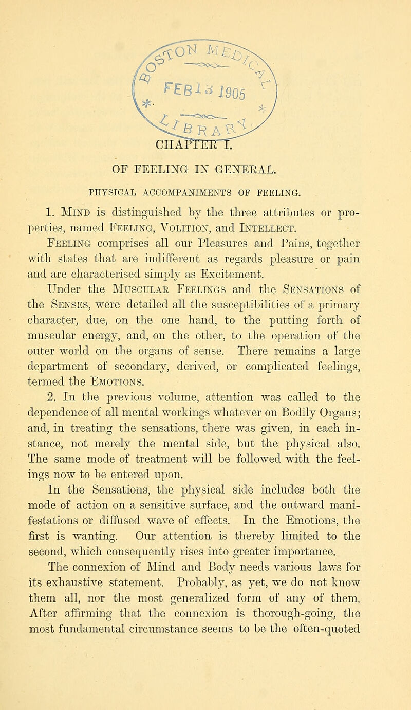 CHAP1 OF FEELIJ^G IX GEI^EEAL. PHYSICAL ACCOMPANIMENTS OF FEELING, 1. Mind is distinguished by the three attributes or pro- perties, named Feeling, Volition, and Intellect. Feeling comprises all our Pleasures and Pains, together with states that are indifferent as regards pleasure or pain and are characterised simply as Excitement. Under the Muscular Feelings and the Sensations of the Senses, were detailed all the susceptibilities of a primary character, due, on the one hand, to the putting forth of muscular energy, and, on the other, to the operation of the outer world on the organs of sense. There remains a large department of secondary, derived, or complicated feelings, termed the Emotions. 2. In the previous volume, attention was called to the dependence of all mental workings whatever on Bodily Organs; and, in treating the sensations, there was given, in each in- stance, not merely the mental side, but the physical also. The same mode of treatment will be followed with the feel- ings now to be entered upon. In the Sensations, the physical side includes both the mode of action on a sensitive surface, and the outward mani- festations or diffused wave of effects. In the Emotions, the first is wanting. Our attention, is thereby limited to the second, which consequently rises into greater importance. The connexion of Mind and Body needs various laws for its exhaustive statement. Probably, as yet, we do not know them all, nor the most generalized forra of any of them. After affirming that the connexion is thorough-going, the most fundamental circumstance seems to be the often-quoted