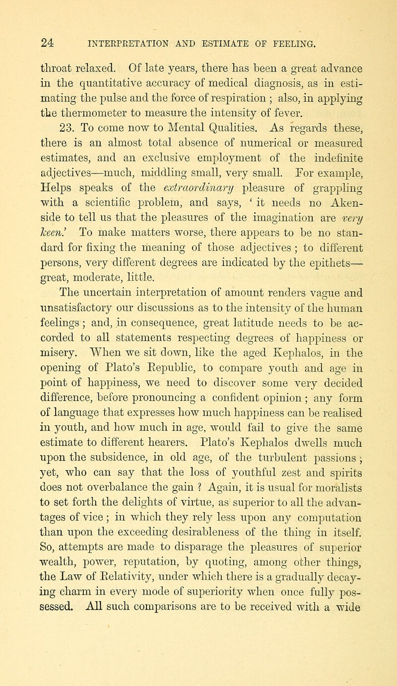 throat relaxed. Of late years, there has been a great advance in the quantitative accuracy of medical diagnosis, as in esti- mating the pulse and the force of respiration ; also, in applying the thermometer to measure the intensity of fever. 23. To come now to Mental Qualities. As regards these, there is an almost total absence of numerical or measured estimates, and an exclusive employment of the indefinite adjectives—much, middling small, very small. For example, Helps speaks of the extraordinary pleasure of grappling with a scientific problem, and says, ' it needs no Aken- side to tell us that the pleasures of the imagination are very keen! To make matters worse, there appears to be no stan- dard for fixing the meaning of those adjectives ; to different persons, very different degrees are indicated by the epithets— great, moderate, little. The uncertain interpretation of amount renders vague and unsatisfactory our discussions as to the intensity of the human feelings; and, in consequence, great latitude needs to be ac- corded to all statements respecting degrees of happiness or misery. When we sit down, like the aged Kephalos, in the opening of Plato's Eepublic, to compare youth and age in point of happiness, we need to discover some very decided difference, before pronouncing a confident opinion ; any form of language that expresses how much happiness can be realised in youth, and how much in age, would fail to give the same estimate to different hearers. Plato's Kephalos dwells much upon the subsidence, in old age, of the turbulent passions; yet, who can say that the loss of youthful zest and spirits does not overbalance the gain ? Again, it is usual for moralists to set forth the delights of virtue, as superior to all the advan- tages of vice ; in which they rely less upon any computation than upon the exceedmg desirableness of the thing in itself. So, attempts are made to disparage the pleasures of superior wealth, power, reputation, by quoting, among other tilings, the Law of Eelativity, under which there is a gradually decay- ing charm in every mode of superiority when once fully pos- sessed. All such comparisons are to be received with a wide