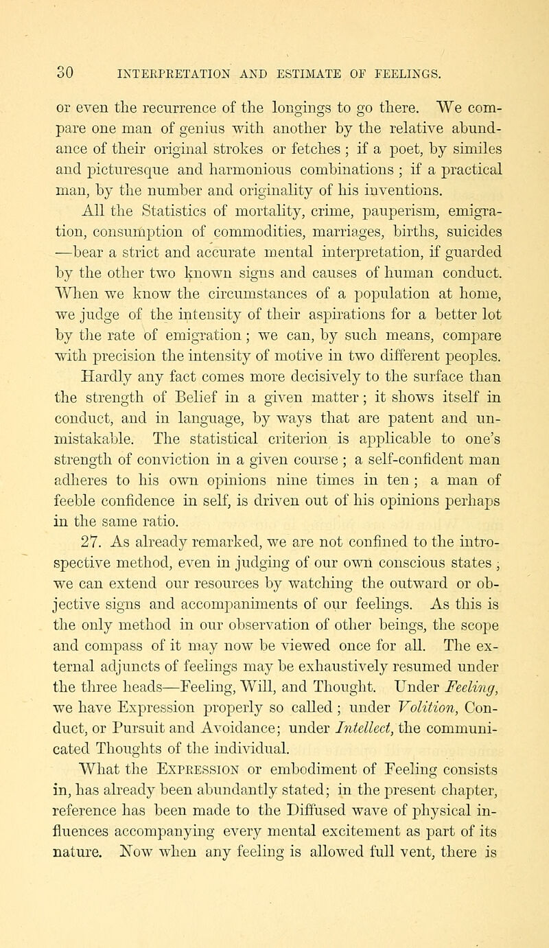 or even the recurrence of the longings to go there. We com- pare one man of genius with another by the relative abund- ance of their original strokes or fetches ; if a poet, by similes and picturesque and harmonious combinations ; if a practical man, by the number and originality of his inventions. All the Statistics of mortality, crime, pauperism, emigra- tion, consumption of commodities, marriages, births, suicides —bear a strict and accurate mental interpretation, if guarded by the other two known signs and causes of human conduct. '\¥hen we know the circumstances of a population at home, we judge of the intensity of their aspirations for a better lot by the rate of emigration; we can, by such means, compare with precision the intensity of motive in two diiferent peoples. Hardly any fact comes more decisively to the surface than the strength of Belief in a given matter; it shows itself in conduct, and in language, by ways that are patent and un- mistakable. The statistical criterion is applicable to one's strength of conviction in a given course ; a self-confident man adheres to his own opinions nine times in ten; a man of feeble confidence in self, is driven out of his opinions perhaps in the same ratio. 27. As already remarked, we are not confined to the intro- spective method, even in judging of our own conscious states ; we can extend our resources by watching the outward or ob- jective signs and accompaniments of our feelings. As this is the only method in our observation of other beings, the scope and compass of it may now be viewed once for all. The ex- ternal adjuncts of feelings may be exhaustively resumed under the three heads—Feeling, Will, and Thought. Under Fuling, we have Expression properly so called; under Volition, Con- duct, or Pursuit and Avoidance; under Intellect, the communi- cated Thoughts of the individual. What the Expeession or embodiment of Feeling consists in, has already been abundantly stated; in the present chapter, reference has been made to the Diffused wave of physical in- fluences accompanying every mental excitement as part of its nature. Now when any feeling is allowed full vent, there is