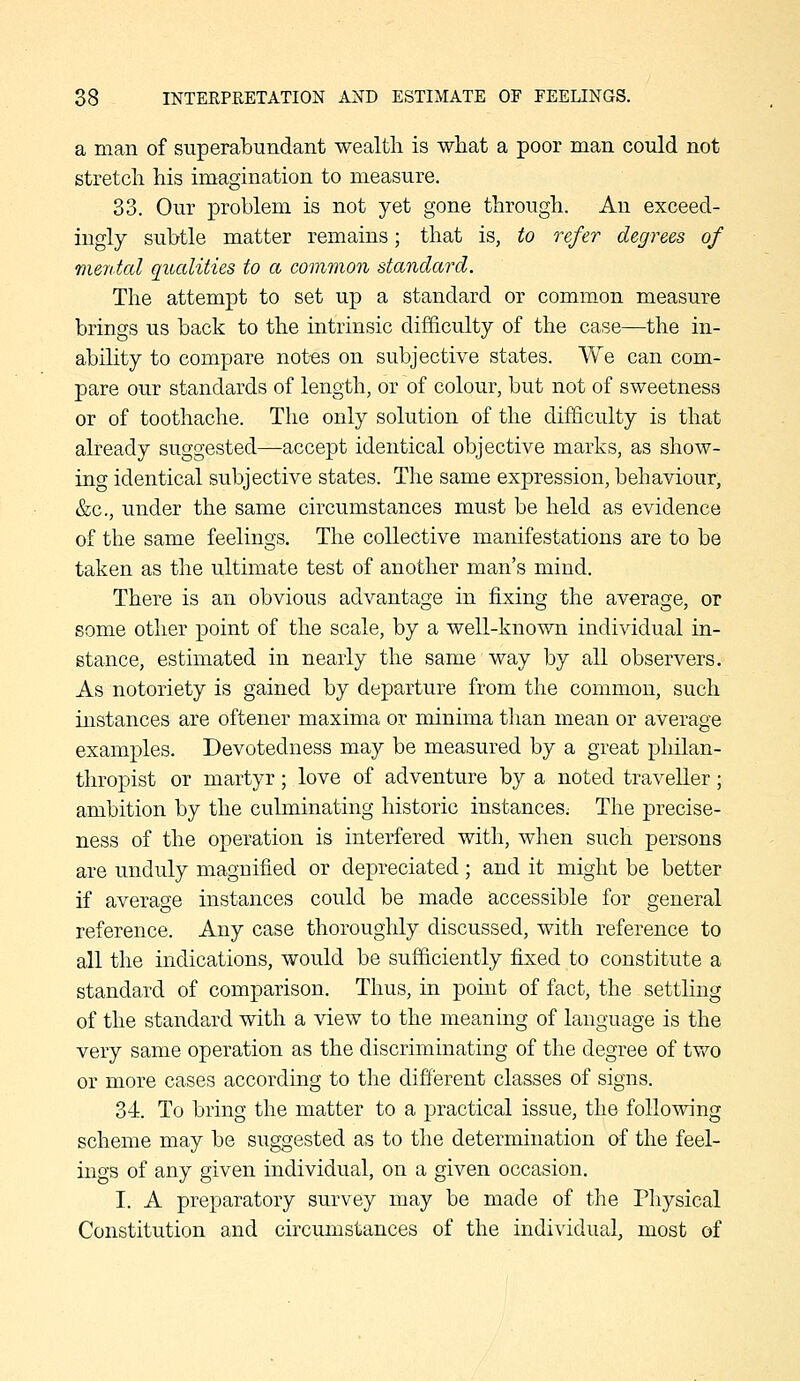 a man of superabundant wealth is what a poor man could not stretch his imagination to measure. 33. Our problem is not yet gone through. An exceed- ingly subtle matter remains; that is, to refer degrees of mental qualities to a common standard. The attempt to set up a standard or common measure brings us back to the intrinsic difficulty of the case—the in- ability to compare not«s on subjective states. We can com- pare our standards of length, or of colour, but not of sweetness or of toothache. The only solution of the difficulty is that already suggested—accept identical objective marks, as show- ing identical subjective states. The same expression, behaviour, &c., under the same circumstances must be held as evidence of the same feelings. The collective manifestations are to be taken as the ultimate test of another man's mind. There is an obvious advantage in fixing the average, or some other point of the scale, by a well-known individual in- stance, estimated in nearly the same way by all observers. As notoriety is gained by departure from the common, such instances are oftener maxima or minima than mean or average examples. Devotedness may be measured by a great philan- thropist or martyr; love of adventure by a noted traveller; ambition by the culminating historic instances; The precise- ness of the operation is interfered with, when such persons are unduly magnified or depreciated; and it might be better if average instances could be made accessible for general reference. Any case thoroughly discussed, with reference to all the indications, would be sufficiently fixed to constitute a standard of comparison. Thus, in point of fact, the settling of the standard with a view to the meaning of language is the very same operation as the discriminating of the degree of tvv^o or more cases according to the different classes of signs. 34. To bring the matter to a practical issue, the following scheme may be suggested as to the determination of the feel- ings of any given individual, on a given occasion. I. A preparatory survey may be made of the Pliysical Constitution and circumstances of the individual, most of