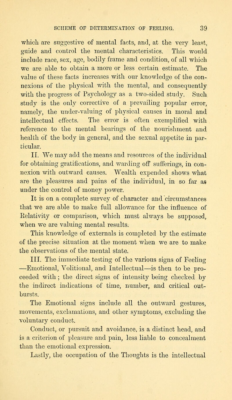 which are suggestive of mental facts, and, at the very least, guide and control the mental characteristics. This would include race, sex, age, bodily frame and condition, of all which we are able to obtain a more or less certain estimate. The value of these facts increases with our knowledge of the con- nexions of the physical with the mental, and consequently with the progress of Psychology as a two-sided study. Such study is the only corrective of a prevailing popular error, namely, the under-valuing of physical causes in moral and intellectual effects. The error is often exemplified with reference to the mental bearings of the nourishment and health of the body in general, and the sexual appetite in par- ticular. II. We may add the means and resources of the individual for obtaining gratifications, and Vi^arding off sufferings, in con- nexion with outward causes. Wealth expended shows what are the pleasures and pains of the individual, in so far as under the control of money power. It is on a complete survey of character and circumstances that we are able to make full allowance for the influence of Eelativity or comparison, which must always be supposed, when we are valuing mental results. This knowledge of externals is completed by the estimate of the precise situation at the moment when we are to make the observations of the mental state. III. The immediate testing of the various signs of Feeling —Emotional, Volitional, and Intellectual—is then to be pro- ceeded with; the direct signs of intensity being checked by the indirect indications of time, number, and critical out- bursts. The Emotional signs include aU the outward gestures, movements, exclamations, and other symptoms, excludmg the voluntary conduct. Conduct, or pursuit and avoidance, is a distinct head, and is a criterion of pleasure and pain, less liable to concealment than the emotional expression. Lastly, the occupation of the Thoughts is the intellectual