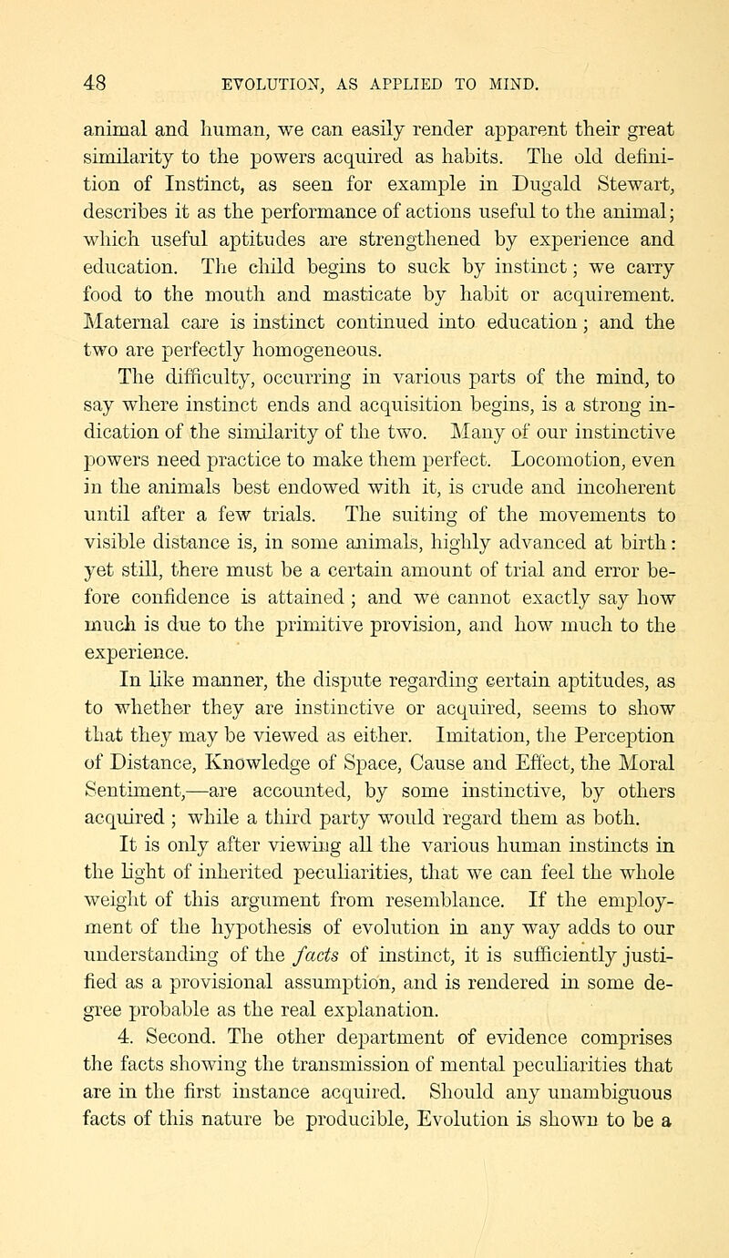animal and human, we can easily render apparent their great similarity to the powers acquired as habits. The old defini- tion of Instinct, as seen for example in Dugald Stewart, describes it as the performance of actions useful to the animal; which useful aptitudes are strengthened by experience and education. The child begins to suck by instinct; we carry food to the mouth and masticate by habit or acquirement. Maternal care is instinct continued into education; and the two are perfectly homogeneous. The difficulty, occurring in various parts of the mind, to say where instinct ends and acquisition begins, is a strong in- dication of the similarity of the two. Many of our instinctive powers need practice to make them perfect. Locomotion, even in the animals best endowed with it, is crude and incoherent until after a few trials. The suiting of the movements to visible distance is, in some animals, highly advanced at birth : yet still, there must be a certain amount of trial and error be- fore confidence is attained ; and we cannot exactly say how mucli is due to the primitive provision, and how much to the experience. In like manner, the dispute regarding certain aptitudes, as to whether they are instinctive or acquired, seems to show that they may be viewed as either. Imitation, the Perception of Distance, Knowledge of Space, Cause and Effect, the Moral Sentiment,—are accounted, by some instinctive, by others acquired ; while a third party would regard them as both. It is only after viewing all the various human instincts in the light of inherited peculiarities, that we can feel the whole weight of this argument from resemblance. If the employ- ment of the hypothesis of evolution in any way adds to our understanding of the fads of instinct, it is sufficiently justi- fied as a provisional assumption, and is rendered in some de- gree probable as the real explanation. 4. Second. The other department of evidence comprises the facts showing the transmission of mental peculiarities that are in the first instance acquired. Should any unambiguous facts of this nature be producible, Evolution is shown to be a