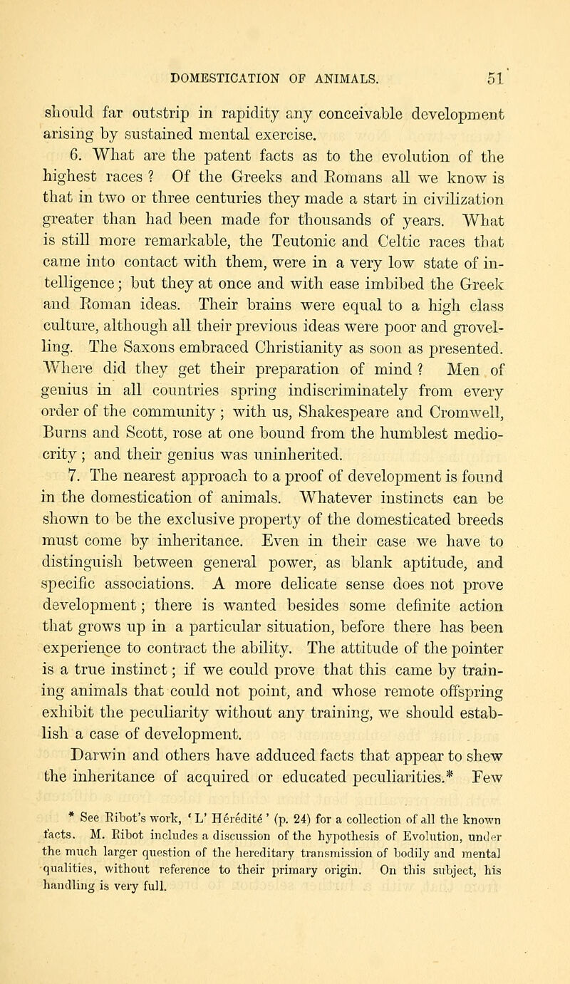 slioulcl far outstrip in rapidity any conceivable development arising by sustained mental exercise. 6. What are the patent facts as to the evolution of the highest races ? Of the Greeks and Eomans all we know is that in two or three centuries they made a start in civilization greater than had been made for thousands of years. Wliat is still more remarkable, the Teutonic and Celtic races that came into contact with them, were in a very low state of in- telligence ; but they at once and with ease imbibed the Greek and Roman ideas. Their brains were equal to a high class culture, although all their previous ideas were poor and grovel- ling. The Saxons embraced Christianity as soon as presented. Where did they get their preparation of mind ? Men of genius in all countries spring indiscriminately from every order of the community ; with us, Shakespeare a,nd Cromwell, Burns and Scott, rose at one bound from the humblest medio- crity ; and their genius was uninherited. 7. The nearest approach to a proof of development is found in the domestication of animals. Whatever instincts can be shown to be the exclusive property of the domesticated breeds must come by inheritance. Even in their case we have to distinguish between general power, as blank aptitude, and specific associations. A more delicate sense does not prove development; there is wanted besides some definite action that grows up in a particular situation, before there has been experience to contract the ability. The attitude of the pointer is a true instinct; if we could prove that this came by train- ing animals that could not point, and whose remote offspring exhibit the peculiarity without any training, we should estab- lish a case of development. Darwin and others have adduced facts that appear to shew the inheritance of acquired or educated peculiarities.* Few * See EilDot's work, ' L' Heredity ' (p. 24) for a collection of all the known facts. M. Eibot includes a discussion of the hj^pothesis of Evolution, under the much larger question of the hereditary transmission of hodily and mental •qualities, without reference to their primary origin. On this subject, his handling is very full.