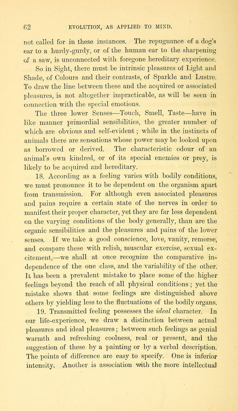 not called for in these instances. The repugnance of a dog's ear to a hurdy-gurdy, or of the human ear to the sharpening of a saw, is unconnected with foregone hereditary experience. So in Sight, there must be intrinsic pleasures of Light and Shade, of Colours and their contrasts, of Sparkle and Lustre. To draw the line between these and the acquired or associated pleasures, is not altogether impracticable, as will be seen in connection with the special emotions. The three lower Senses—Touch, Smell, Taste—have in like manner primordial sensibilities, the greater number of which are obvious and self-evident; while in the instincts of animals there are sensations whose power may be looked upon as borrowed or derived. The characteristic odour of an animal's own kindred, or of its special enemies or prey, is likely to be acquired and hereditary. 18. According as a feeling varies with bodily conditions, we must pronounce it to be dependent on the organism apart from transmission. For although even associated pleasures and pains require a certain state of the nerves in order to manifest their proper character, yet they are far less dependent on the varying conditions of the body generally, than are the organic sensibilities and the pleasures and pains of the lower senses. If we take a good conscience, love, vanity, remorse, and compare these with relish, muscular exercise, sexual ex- citement,—we shall at once recognize the comparative in- dependence of the one class, and the variability of the other. It has been a prevalent mistake to place some of the higher feelings beyond the reach of all physical conditions ; yet the mistake shows that some feelings are distinguished above others by yielding less to the fluctuations of the bodily organs. 19. Transmitted feeling possesses the ideal character. In our life-experience, we draw a distinction between actual pleasures and ideal pleasures; between such feelings as genial warmth and refreshing coolness, real or present, and the suggestion of these by a painting or by a verbal description. The points of difference are easy to specify. One is inferior intensity. Another is association \rath the more intellectual