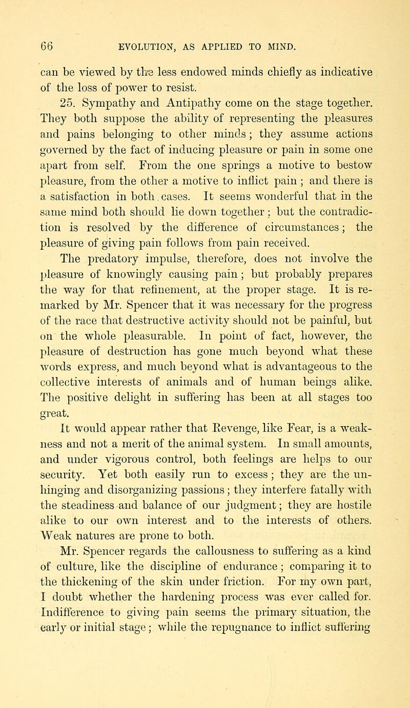 can be viewed by tlis less endowed minds chiefly as indicative of the loss of power to resist. 25. Sympathy and Antipathy come on the stage together. They both suppose the ability of representing the pleasures and pains belonging to other minds; they assume actions governed by the fact of inducing pleasure or pain in some one apart from self. From the one springs a motive to bestow pleasure, from the other a motive to inflict pain ; and there is a satisfaction in both, cases. It seems wonderful that in the same mind both should lie down together; but the contradic- tion is resolved by the difference of circumstances; the pleasure of giving pain follows from pain received. The predatory impulse, therefore, does not involve the pleasure of knowingly causing pain; but probably prepares the way for that refinement, at the proper stage. It is re- marked by Mr. Spencer that it was necessary for the progress of the race that destructive activity should not be painful, but on the whole pleasurable. In point of fact, however, the pleasure of destruction has gone much beyond what these words express, and much beyond what is advantageous to the collective interests of animals and of human beings alike. The positive delight in suffering has been at all stages too great. It would appear rather that Eevenge, like Fear, is a weak- ness and not a merit of the animal system. In small amounts, and under vigorous control, both feelings are helps to our security. Yet both easily run to excess; they are the un- hinging and disorganizing passions; they interfere fatally with the steadiness and balance of our judgment; they are hostile alike to our own interest and to the interests of others. Weak natures are prone to both. Mr. Spencer regards the callousness to suffering as a kind of culture, like the discipline of endurance; comparing it to the thickening of the skin under friction. For my own part, I doubt whether the hardening process was ever called for. Indifference to giving pain seems the primary situation, tlie early or initial stage; while the repugnance to inflict sufl'eruig