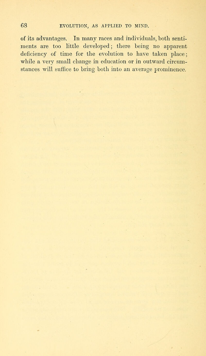 of its advantages. In many races and individuals, botli senti- ments are too little developed; there being no apparent deficiency of time for the evolution to have taken place; while a very small change in education or in outward circum- stances will suffice to bring both into an average prominence.