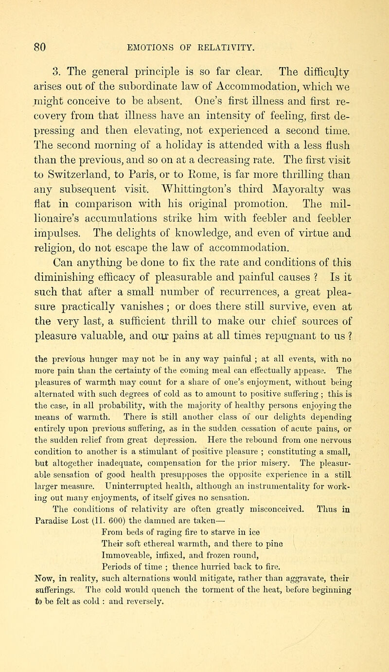 3. The general principle is so far clear. The difficujty arises out of the subordinate law of Accommodation, which we might conceive to be absent. One's first illness and first re- covery from that illness have an intensity of feeling, first de- pressing and then elevating, not experienced a second time. The second morning of a holiday is attended with a less flush than the previous, and so on at a decreasing rate. The first visit to Switzerland, to Paris, or to Rome, is far more thrilling than any subsequent visit. Whittington's third Mayoralty was flat in comparison with his original promotion. The mil- lionaire's accumulations strike him with feebler and feebler impulses. The delights of knowledge, and even of virtue and religion, do not escape the law of accommodation.. Can anything be done to fix the rate and conditions of this diminishing ef&cacy of pleasurable and painful causes ? Is it such that after a small number of recurrences, a great plea- sure practically vanishes; or does there still survive, even at the very last, a sufficient thrill to make our chief sources of pleasure valuable, and our pains at all times repugnant to us ? the previous hunger may not be in any way painful ; at all events, with no more pain than tlie certainty of the coming meal can etfectually appease. The pleasures of warmth may count for a share of one's enjoyment, without being alternated with such degrees of cold as to amount to positive suffering ; this is the case, in all probability, with the majority of healthy persons enjoying the means of warmth. There is still another class of our delights depending entirely upon previous suffering, as in the sudden, cessation of acute pains, or the sudden relief from great depression. Here the rebound from one nervous condition to another is a stimulant of positive pleasure ; constituting a small, but altogether inadequate, compensation for the prior misery. The pleasur- able sensation of good health presupposes the opposite experience in a still larger measure. Uninterrupted health, although an instrumentality for work- ing out many enjoyments, of itself gives no sensation. The conditions of relativity are often greatly misconceived. Thus in Paradise Lost (II. 600) the damned are taken—■ From beds of raging fire to starve in ice Their soft ethereal warmth, and there to pine Immoveable, infixed, and frozen round, Periods of time ; thence hnrried back to fire. Now, in reality, such alternations would mitigate, rather than aggravate, their sufferings. The cold would quench the torment of the heat, before beginning to be felt as cold : and reversely. ■ ■