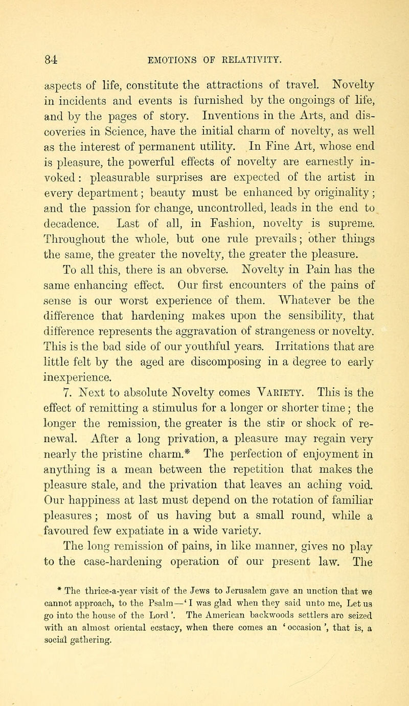 aspects of life, constitute the attractions of travel. Novelty in incidents and events is furnished by the ongoings of life, and by the pages of story. Inventions in the Arts, and dis- coveries in Science, have the initial charm of novelty, as well as the interest of permanent utility. In Fine Art, whose end is pleasure, the powerful effects of novelty are earnestly in- voked : pleasurable surprises are expected of the artist in every department; beauty must be enhanced by originality ; and the passion for change, uncontrolled, leads in the end to decadence. Last of all, in Fashion, novelty is supreme. Throughout the whole, but one rule prevails; other things the same, the greater the novelty, the greater the pleasure. To all this, there is an obverse. Novelty in Pain has the same enhancing effect. Our first encounters of the pains of sense is our worst experience of them. Whatever be the difference that hardening makes upon the sensibility, that difference represents the aggravation of strangeness or novelty. This is the bad side of our youthful years. Irritations that are little felt by the aged are discomposing in a degree to early inexperience. 7. Next to absolute Novelty comes Vaeiety. This is the effect of remitting a stimulus for a longer or shorter time; the longer the remission, the greater is the stir or shock of re- newal. After a long privation, a pleasure may regain very nearly the pristine charm.* The perfection of enjoyment in anything is a mean between the repetition that makes the pleasure stale, and the privation that leaves an aching void. Our happiness at last must depend on the rotation of familiar pleasures; most of us having but a small round, while a favoured few expatiate in a wide variety. The long remission of pains, in like manner, gives no play to the case-hardening operation of our present law. The * The tlirice-a-year visit of the Jews to Jerusalem gave an unction that we cannot approach, to the Psalm—'I was glad when they said unto me, Let us go into the house of the Lord '. The American backwoods settlers are seized with an almost oriental ecstacy, when there comes an ' occasion ', that is, a socia:! gathering.